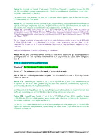 ---
Loi électorale – Textes coordonnés (2006 & Révisions 2011, 2015 et 2017) - Usage personnel
27
Article 96 : (modifié par l’article 1er de la Loi n°11/003 du 25 juin 2011 modifiant la Loi n°06/006
du 09 mars 2006 portant organisation des élections présidentielle, législatives, provinciales,
urbaines, municipales et locales)
La contrefaçon des bulletins de vote est punie des mêmes peines que le faux en écriture,
conformément au Code pénal.
Article 97 : Est coupable de faux en écriture, toute personne qui appose intentionnellement sa
signature ou son empreinte digitale à la place d’autrui ou de personne dont les noms se
trouvent sur les actes de présentation ou d’acceptation de candidatures.
Article 98 : (modifié par l’article 1er de la Loi n°15/001 du 12 février 2015 modifiant et
complétant la Loi n°06/006 du 09 mars 2006 portant organisation des élections présidentielle,
législatives, provinciales, urbaines, municipales et locales telle que modifiée par la Loi n°11/003
du 25 juin 2011)
Est puni d’une servitude pénale principale de six mois à cinq ans et d’une amende de 200.000
à 1.000.000 de francs congolais ou d’une de ces peines seulement tout candidat qui, de
mauvaise foi, aura souscrit une déclaration inexacte sur son éligibilité ou sur sa présence sur
une liste.
Il est en outre déchu du mandat pour lequel il a été élu.
Article 99 : Tous les faits infractionnels relatifs aux opérations électorales qui ne sont pas repris
par la présente loi, sont réprimés conformément aux dispositions du Code pénal congolais
livre II.
TITRE III : DES DISPOSITIONS SPECIFIQUES
Chapitre Ier
: De l’élection du Président de la République
Section Ière : De la circonscription électorale et du mode de scrutin
Article 100 : La circonscription électorale pour l’élection du Président de la République est le
territorial national.
Article 101 : (modifié par l’article 1er de la Loi n°11/003 du 25 juin 2011 modifiant la Loi
n°06/006 du 09 mars 2006 portant organisation des élections présidentielle, législatives,
provinciales, urbaines, municipales et locales)
Le Président de la République est élu au suffrage universel direct et à la majorité simple des
suffrages exprimés pour un mandat de cinq ans renouvelable une seule fois.
Article 102 : (modifié par l’article 1er de la Loi n°11/003 du 25 juin 2011 modifiant la Loi
n°06/006 du 09 mars 2006 portant organisation des élections présidentielle, législatives,
provinciales, urbaines, municipales et locales)
Le scrutin pour l’élection du Président de la République est convoqué par la Commission
électorale nationale indépendante, quatre-vingt-dix jours avant l’expiration du mandat du
Président en exercice.
 