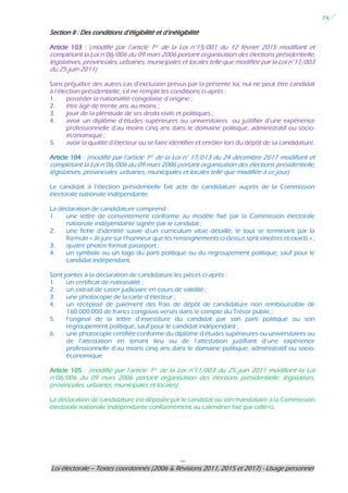 ---
Loi électorale – Textes coordonnés (2006 & Révisions 2011, 2015 et 2017) - Usage personnel
28
Section II : Des conditions d’éligibilité et d’inéligibilité
Article 103 : (modifié par l’article 1er de la Loi n°15/001 du 12 février 2015 modifiant et
complétant la Loi n°06/006 du 09 mars 2006 portant organisation des élections présidentielle,
législatives, provinciales, urbaines, municipales et locales telle que modifiée par la Loi n°11/003
du 25 juin 2011)
Sans préjudice des autres cas d’exclusion prévus par la présente loi, nul ne peut être candidat
à l’élection présidentielle, s’il ne remplit les conditions ci-après :
1. posséder la nationalité congolaise d’origine ;
2. être âgé de trente ans au moins ;
3. jouir de la plénitude de ses droits civils et politiques ;
4. avoir un diplôme d’études supérieures ou universitaires ou justifier d’une expérience
professionnelle d’au moins cinq ans dans le domaine politique, administratif ou socio-
économique ;
5. avoir la qualité d’électeur ou se faire identifier et enrôler lors du dépôt de sa candidature.
Article 104 : (modifié par l’article 1er de la Loi n° 17/013 du 24 décembre 2017 modifiant et
complétant la Loi n°06/006 du 09 mars 2006 portant organisation des élections présidentielle,
législatives, provinciales, urbaines, municipales et locales telle que modifiée à ce jour)
Le candidat à l’élection présidentielle fait acte de candidature auprès de la Commission
électorale nationale indépendante.
La déclaration de candidature comprend :
1. une lettre de consentement conforme au modèle fixé par la Commission électorale
nationale indépendante signée par le candidat ;
2. une fiche d’identité suivie d’un curriculum vitae détaillé, le tout se terminant par la
formule « Je jure sur l’honneur que les renseignements ci-dessus sont sincères et exacts » ;
3. quatre photos format passeport ;
4. un symbole ou un logo du parti politique ou du regroupement politique, sauf pour le
candidat indépendant.
Sont jointes à la déclaration de candidature les pièces ci-après :
1. un certificat de nationalité ;
2. un extrait de casier judiciaire en cours de validité ;
3. une photocopie de la carte d’électeur ;
4. un récépissé de paiement des frais de dépôt de candidature non remboursable de
160.000.000 de francs congolais versés dans le compte du Trésor public ;
5. l’original de la lettre d’investiture du candidat par son parti politique ou son
regroupement politique, sauf pour le candidat indépendant ;
6. une photocopie certifiée conforme du diplôme d’études supérieures ou universitaires ou
de l’attestation en tenant lieu ou de l’attestation justifiant d’une expérience
professionnelle d’au moins cinq ans dans le domaine politique, administratif ou socio-
économique
Article 105 : (modifié par l’article 1er de la Loi n°11/003 du 25 juin 2011 modifiant la Loi
n°06/006 du 09 mars 2006 portant organisation des élections présidentielle, législatives,
provinciales, urbaines, municipales et locales)
La déclaration de candidature est déposée par le candidat ou son mandataire à la Commission
électorale nationale indépendante conformément au calendrier fixé par celle-ci.
 
