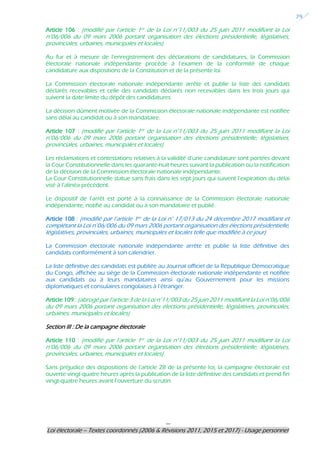 ---
Loi électorale – Textes coordonnés (2006 & Révisions 2011, 2015 et 2017) - Usage personnel
29
Article 106 : (modifié par l’article 1er de la Loi n°11/003 du 25 juin 2011 modifiant la Loi
n°06/006 du 09 mars 2006 portant organisation des élections présidentielle, législatives,
provinciales, urbaines, municipales et locales)
Au fur et à mesure de l’enregistrement des déclarations de candidatures, la Commission
électorale nationale indépendante procède à l’examen de la conformité de chaque
candidature aux dispositions de la Constitution et de la présente loi.
La Commission électorale nationale indépendante arrête et publie la liste des candidats
déclarés recevables et celle des candidats déclarés non recevables dans les trois jours qui
suivent la date limite du dépôt des candidatures.
La décision dûment motivée de la Commission électorale nationale indépendante est notifiée
sans délai au candidat ou à son mandataire.
Article 107 : (modifié par l’article 1er de la Loi n°11/003 du 25 juin 2011 modifiant la Loi
n°06/006 du 09 mars 2006 portant organisation des élections présidentielle, législatives,
provinciales, urbaines, municipales et locales)
Les réclamations et contestations relatives à la validité d’une candidature sont portées devant
la Cour Constitutionnelle dans les quarante-huit heures suivant la publication ou la notification
de la décision de la Commission électorale nationale indépendante.
La Cour Constitutionnelle statue sans frais dans les sept jours qui suivent l’expiration du délai
visé à l’alinéa précédent.
Le dispositif de l’arrêt est porté à la connaissance de la Commission électorale nationale
indépendante, notifié au candidat ou à son mandataire et publié.
Article 108 : (modifié par l’article 1er de la Loi n° 17/013 du 24 décembre 2017 modifiant et
complétant la Loi n°06/006 du 09 mars 2006 portant organisation des élections présidentielle,
législatives, provinciales, urbaines, municipales et locales telle que modifiée à ce jour)
La Commission électorale nationale indépendante arrête et publie la liste définitive des
candidats conformément à son calendrier.
La liste définitive des candidats est publiée au Journal officiel de la République Démocratique
du Congo, affichée au siège de la Commission électorale nationale indépendante et notifiée
aux candidats ou à leurs mandataires ainsi qu’au Gouvernement pour les missions
diplomatiques et consulaires congolaises à l’étranger.
Article 109 : (abrogé par l’article 3 de la Loi n°11/003 du 25 juin 2011 modifiant la Loi n°06/006
du 09 mars 2006 portant organisation des élections présidentielle, législatives, provinciales,
urbaines, municipales et locales)
Section III : De la campagne électorale
Article 110 : (modifié par l’article 1er de la Loi n°11/003 du 25 juin 2011 modifiant la Loi
n°06/006 du 09 mars 2006 portant organisation des élections présidentielle, législatives,
provinciales, urbaines, municipales et locales)
Sans préjudice des dispositions de l’article 28 de la présente loi, la campagne électorale est
ouverte vingt-quatre heures après la publication de la liste définitive des candidats et prend fin
vingt-quatre heures avant l’ouverture du scrutin.
 
