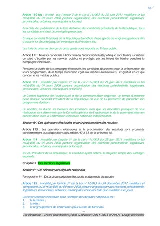 ---
Loi électorale – Textes coordonnés (2006 & Révisions 2011, 2015 et 2017) - Usage personnel
30
Article 110 bis : (inséré par l’article 2 de la Loi n°11/003 du 25 juin 2011 modifiant la Loi
n°06/006 du 09 mars 2006 portant organisation des élections présidentielle, législatives,
provinciales, urbaines, municipales et locales)
A la date de publication de la liste définitive des candidats présidents de la République, tous
les candidats ont droit à une égale protection.
Chaque candidat Président de la République bénéficie d’une garde de vingt-cinq policiers afin
d’assurer sa sécurité jusqu’à l’investiture du Président élu.
Les frais de prise en charge de cette garde sont imputés au Trésor public.
Article 111 : Tous les candidats à l’élection du Président de la République sont traités sur même
un pied d’égalité par les services publics et protégés par les forces de l’ordre pendant la
campagne électorale.
Pendant la durée de la campagne électorale, les candidats disposent pour la présentation de
leurs programmes, d’un temps d’antenne égal aux médias audiovisuels, et gratuit en ce qui
concerne les médias publics.
Article 112 : (modifié par l’article 1er de la Loi n°11/003 du 25 juin 2011 modifiant la Loi
n°06/006 du 09 mars 2006 portant organisation des élections présidentielle, législatives,
provinciales, urbaines, municipales et locales)
Le Conseil supérieur de l’audiovisuel et de la communication organise un temps d’antenne
pour chaque candidat Président de la République en vue de lui permettre de présenter son
programme d’action.
Le nombre, la durée, les horaires des émissions ainsi que les modalités pratiques de leur
réalisation sont déterminés par le Conseil supérieur de l’audiovisuel et de la communication en
concertation avec la Commission électorale nationale indépendante.
Section IV : Des opérations électorales et de la proclamation des résultats
Article 113 : Les opérations électorales et la proclamation des résultats sont organisés
conformément aux dispositions des articles 47 à 72 de la présente loi.
Article 114 : (modifié par l’article 1er de la Loi n°11/003 du 25 juin 2011 modifiant la Loi
n°06/006 du 09 mars 2006 portant organisation des élections présidentielle, législatives,
provinciales, urbaines, municipales et locales)
Est élu Président de la République, le candidat ayant obtenu la majorité simple des suffrages
exprimés.
Chapitre II : Des élections législatives
Section Ière : De l’élection des députés nationaux
Paragraphe 1er
: De la circonscription électorale et du mode de scrutin
Article 115 : (modifié par l’article 1er de la Loi n° 17/013 du 24 décembre 2017 modifiant et
complétant la Loi n°06/006 du 09 mars 2006 portant organisation des élections présidentielle,
législatives, provinciales, urbaines, municipales et locales telle que modifiée à ce jour)
La circonscription électorale pour l’élection des députés nationaux est :
1. le territoire ;
2. la ville ;
3. le regroupement de communes pour la ville de Kinshasa.
 