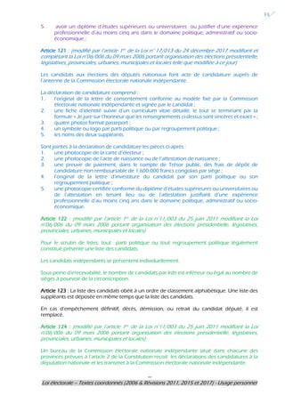 ---
Loi électorale – Textes coordonnés (2006 & Révisions 2011, 2015 et 2017) - Usage personnel
33
5. avoir un diplôme d’études supérieures ou universitaires ou justifier d’une expérience
professionnelle d’au moins cinq ans dans le domaine politique, administratif ou socio-
économique ;
Article 121 : (modifié par l’article 1er de la Loi n° 17/013 du 24 décembre 2017 modifiant et
complétant la Loi n°06/006 du 09 mars 2006 portant organisation des élections présidentielle,
législatives, provinciales, urbaines, municipales et locales telle que modifiée à ce jour)
Les candidats aux élections des députés nationaux font acte de candidature auprès de
l’antenne de la Commission électorale nationale indépendante.
La déclaration de candidature comprend :
1. l’original de la lettre de consentement conforme au modèle fixé par la Commission
électorale nationale indépendante et signée par le candidat ;
2. une fiche d’identité suivie d’un curriculum vitae détaillé, le tout se terminant par la
formule « Je jure sur l’honneur que les renseignements ci-dessus sont sincères et exact » ;
3. quatre photos format passeport ;
4. un symbole ou logo par parti politique ou par regroupement politique ;
5. les noms des deux suppléants.
Sont jointes à la déclaration de candidature les pièces ci-après :
1. une photocopie de la carte d’électeur ;
2. une photocopie de l’acte de naissance ou de l’attestation de naissance ;
3. une preuve de paiement, dans le compte de Trésor public, des frais de dépôt de
candidature non remboursable de 1.600.000 francs congolais par siège ;
4. l’original de la lettre d’investiture du candidat par son parti politique ou son
regroupement politique ;
5. une photocopie certifiée conforme du diplôme d’études supérieures ou universitaires ou
de l’attestation en tenant lieu ou de l’attestation justifiant d’une expérience
professionnelle d’au moins cinq ans dans le domaine politique, administratif ou socio-
économique.
Article 122 : (modifié par l’article 1er de la Loi n°11/003 du 25 juin 2011 modifiant la Loi
n°06/006 du 09 mars 2006 portant organisation des élections présidentielle, législatives,
provinciales, urbaines, municipales et locales)
Pour le scrutin de listes, tout parti politique ou tout regroupement politique légalement
constitué présente une liste des candidats.
Les candidats indépendants se présentent individuellement.
Sous peine d’irrecevabilité, le nombre de candidats par liste est inférieur ou égal au nombre de
sièges à pourvoir de la circonscription.
Article 123 : La liste des candidats obéit à un ordre de classement alphabétique. Une liste des
suppléants est déposée en même temps que la liste des candidats.
En cas d’empêchement définitif, décès, démission, ou retrait du candidat député, il est
remplacé.
Article 124 : (modifié par l’article 1er de la Loi n°11/003 du 25 juin 2011 modifiant la Loi
n°06/006 du 09 mars 2006 portant organisation des élections présidentielle, législatives,
provinciales, urbaines, municipales et locales)
Un bureau de la Commission électorale nationale indépendante situé dans chacune des
provinces prévues à l’article 2 de la Constitution reçoit les déclarations des candidatures à la
députation nationale et les transmet à la Commission électorale nationale indépendante.
 