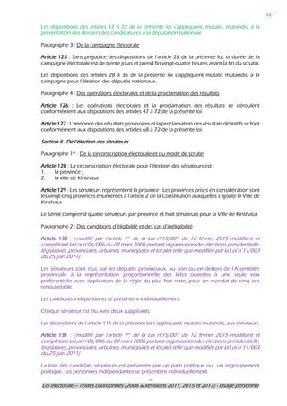 ---
Loi électorale – Textes coordonnés (2006 & Révisions 2011, 2015 et 2017) - Usage personnel
34
Les dispositions des articles 12 à 22 de la présente loi s’appliquent, mutatis, mutandis, à la
présentation des dossiers des candidatures à la députation nationale.
Paragraphe 3 : De la campagne électorale
Article 125 : Sans préjudice des dispositions de l’article 28 de la présente loi, la durée de la
campagne électorale est de trente jours et prend fin vingt-quatre heures avant la fin du scrutin.
Les dispositions des articles 28 à 36 de la présente loi s’appliquent mutatis mutandis, à la
campagne pour l’élection des députés nationaux.
Paragraphe 4 : Des opérations électorales et de la proclamation des résultats
Article 126 : Les opérations électorales et la proclamation des résultats se déroulent
conformément aux dispositions des articles 47 à 72 de la présente loi.
Article 127 : L’annonce des résultats provisoires et la proclamation des résultats définitifs se font
conformément aux dispositions des articles 68 à 72 de la présente loi.
Section II : De l’élection des sénateurs
Paragraphe 1er : De la circonscription électorale et du mode de scrutin
Article 128 : La circonscription électorale pour l’élection des sénateurs est :
1. la province ;
2. la ville de Kinshasa.
Article 129 : Les sénateurs représentent la province : Les provinces prises en considération sont
les vingt-cinq provinces énumérées à l’article 2 de la Constitution auxquelles s’ajoute la Ville de
Kinshasa.
Le Sénat comprend quatre sénateurs par province et huit sénateurs pour la Ville de Kinshasa.
Paragraphe 2 : Des conditions d’éligibilité et des cas d’inéligibilité
Article 130 : (modifié par l’article 1er de la Loi n°15/001 du 12 février 2015 modifiant et
complétant la Loi n°06/006 du 09 mars 2006 portant organisation des élections présidentielle,
législatives, provinciales, urbaines, municipales et locales telle que modifiée par la Loi n°11/003
du 25 juin 2011)
Les sénateurs sont élus par les députés provinciaux, au sein ou en dehors de l’Assemblée
provinciale à la représentation proportionnelle des listes ouvertes à une seule voix
préférentielle avec application de la règle du plus fort reste, pour un mandat de cinq ans
renouvelable.
Les candidats indépendants se présentent individuellement.
Chaque sénateur est élu avec deux suppléants.
Les dispositions de l’article 116 de la présente loi s’appliquent, mutatis mutandis, aux sénateurs.
Article 131 : (modifié par l’article 1er de la Loi n°15/001 du 12 février 2015 modifiant et
complétant la Loi n°06/006 du 09 mars 2006 portant organisation des élections présidentielle,
législatives, provinciales, urbaines, municipales et locales telle que modifiée par la Loi n°11/003
du 25 juin 2011)
La liste des candidats sénateurs est présentée par un parti politique ou un regroupement
politique. Les personnes indépendantes se présentent individuellement.
 