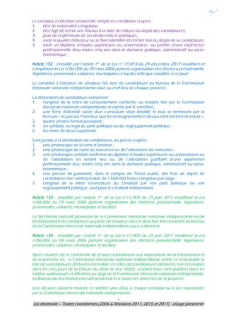 ---
Loi électorale – Textes coordonnés (2006 & Révisions 2011, 2015 et 2017) - Usage personnel
35
Le candidat à l’élection sénatoriale remplit les conditions ci-après :
1. être de nationalité congolaise;
2. être âgé de trente ans révolus à la date de clôture du dépôt des candidatures;
3. jouir de la plénitude de ses droits civils et politiques;
4. avoir la qualité d’électeur ou se faire identifier et enrôler lors du dépôt de sa candidature;
5. avoir un diplôme d’études supérieures ou universitaires ou justifier d’une expérience
professionnelle d’au moins cinq ans dans le domaine politique, administratif ou socio-
économique ;
Article 132 : (modifié par l’article 1er de la Loi n° 17/013 du 24 décembre 2017 modifiant et
complétant la Loi n°06/006 du 09 mars 2006 portant organisation des élections présidentielle,
législatives, provinciales, urbaines, municipales et locales telle que modifiée à ce jour)
Le candidat à l’élection de sénateur fait acte de candidature au bureau de la Commission
électorale nationale indépendante situé au chef-lieu de chaque province.
La déclaration de candidature comprend :
1. l’original de la lettre de consentement conforme au modèle fixé par la Commission
électorale nationale indépendante et signée par le candidat ;
2. une fiche d’identité suivie d’un curriculum vitae détaillé, le tout se terminant par la
formule « Je jure sur l’honneur que les renseignements ci-dessus sont sincères et exacts » ;
3. quatre photos format passeport ;
4. un symbole ou logo du parti politique ou du regroupement politique ;
5. les noms de deux suppléants.
Sont jointes à la déclaration de candidature, les pièces ci-après :
1. une photocopie de la carte d’électeur ;
2. une photocopie de l’acte de naissance ou de l’attestation de naissance ;
3. une photocopie certifiée conforme du diplôme d’études supérieures ou universitaires ou
de l’attestation en tenant lieu ou de l’attestation justifiant d’une expérience
professionnelle d’au moins cinq ans dans le domaine politique, administratif ou socio-
économique ;
4. une preuve de paiement, dans le compte de Trésor public, des frais de dépôt de
candidature non remboursable de 1.600.000 francs congolais par siège ;
5. l’original de la lettre d’investiture du candidat par son parti politique ou son
regroupement politique, sauf pour le candidat indépendant.
Article 133 : (modifié par l’article 1er de la Loi n°11/003 du 25 juin 2011 modifiant la Loi
n°06/006 du 09 mars 2006 portant organisation des élections présidentielle, législatives,
provinciales, urbaines, municipales et locales)
Le Secrétariat exécutif provincial de la Commission électorale nationale indépendante reçoit
les déclarations de candidature au poste de sénateur dans le délai fixé. Il les transmet au Bureau
de la Commission électorale nationale indépendante pour traitement.
Article 134 : (modifié par l’article 1er de la Loi n°11/003 du 25 juin 2011 modifiant la Loi
n°06/006 du 09 mars 2006 portant organisation des élections présidentielle, législatives,
provinciales, urbaines, municipales et locales)
Après examen de la conformité de chaque candidature aux dispositions de la Constitution et
de la présente loi, la Commission électorale nationale indépendante arrête et rend public la
liste des candidatures déclarées recevables et celles des candidatures déclarées non recevables
dans les cinq jours de la clôture du délai de leur dépôt. Lesdites listes sont publiées dans les
médias audiovisuels et affichées au siège de la Commission électorale nationale indépendante,
au Bureau du Secrétariat exécutif provincial et à toutes les antennes de la province.
Une décision dûment motivée et notifiée sans délai, à chaque candidat ou à son mandataire
par la Commission électorale nationale indépendante.
 
