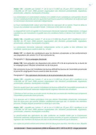 ---
Loi électorale – Textes coordonnés (2006 & Révisions 2011, 2015 et 2017) - Usage personnel
36
Article 135 : (modifié par l’article 1er de la Loi n°11/003 du 25 juin 2011 modifiant la Loi
n°06/006 du 09 mars 2006 portant organisation des élections présidentielle, législatives,
provinciales, urbaines, municipales et locales)
Les réclamations et contestations relatives à la validité d’une candidature sont portées devant
la Cour constitutionnelle dans les quarante-huit heures suivant la notification de la décision par
la Commission électorale nationale indépendante.
La Cour constitutionnelle statue sans frais dans les sept jours de sa saisine. Passé ce délai, le
recours du candidat est considéré fondé ; l’intéressé rentre dans ses droits.
Le dispositif de l’arrêt est signifié à la Commission électorale nationale indépendante, à chaque
candidat ou son mandataire et publié dans les conditions fixées à l’alinéa 2 de l’article 134 ci-
dessus.
Article 136 : (modifié par l’article 1er de la Loi n°11/003 du 25 juin 2011 modifiant la Loi n°
06/006 du 09 mars 2006 portant organisation des élections présidentielle, législatives,
provinciales, urbaines, municipales et locales)
La commission électorale nationale indépendante arrête et publie la liste définitive des
candidats quinze jours avant la date du scrutin.
Article 137 : Le dépôt des candidatures pour les élections sénatoriales se fait conformément
aux dispositions des articles 9 à 27 de la présente loi.
Paragraphe 3 : De la campagne électorale
Article 138 : Sans préjudice des dispositions des articles 29 à 36 de la présente loi, la durée de
la campagne pour l’élection sénatoriale est de trois jours.
Elle commence le jour de l’installation du bureau définitif du bureau de l’assemblée provinciale
et prend fin vingt-quatre heures avant la date du scrutin.
Paragraphe 4 : Des opérations électorales et de la proclamation des résultats
Article 139 : (modifié par l’article 1er de la Loi n°11/003 du 25 juin 2011 modifiant la Loi
n°06/006 du 09 mars 2006 portant organisation des élections présidentielle, législatives,
provinciales, urbaines, municipales et locales)
Dans les quatre jours qui suivent l’installation du bureau définitif de l’assemblée provinciale, la
Commission électorale nationale indépendante organise l’élection des sénateurs.
L’élection se fait à un tour au scrutin secret, les deux tiers au moins des membres qui composent
l’Assemblée provinciale étant présents.
Si le quorum visé à l’alinéa précédent n’est pas atteint, l’Assemblée provinciale, convoquée
dans les deux jours qui suivent, délibère valablement quel que soit le nombre des membres
présents. Chaque député provincial n’a droit qu’à une voix.
Article 140 : (modifié par l’article 1er de la Loi n°11/003 du 25 juin 2011 modifiant la Loi
n°06/006 du 09 mars 2006 portant organisation des élections présidentielle, législatives,
provinciales, urbaines, municipales et locales)
Le procès-verbal des opérations de vote conforme au modèle établi par la Commission
électorale nationale indépendante est dressé séance tenante en quatre exemplaires. Il porte la
signature des membres du bureau de vote et des témoins présents qui le désirent.
Les copies du procès-verbal sont remises dans les deux jours aux élus, non élus et aux députés
 