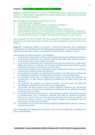 ---
Loi électorale – Textes coordonnés (2006 & Révisions 2011, 2015 et 2017) - Usage personnel
1
Chapitre II : Des conditions d’éligibilité et des cas d’inéligibilité
Article 9 : (modifié par l’article 1er de la Loi n°11/003 du 25 juin 2011 modifiant la Loi n°06/006
du 09 mars 2006 portant organisation des élections présidentielle, législatives, provinciales,
urbaines, municipales et locales)
Nul n’est éligible s’il ne remplit les conditions suivantes :
1. être de nationalité congolaise ;
2. avoir l’âge requis à la date de clôture de dépôt de candidature ;
3. jouir de la plénitude de ses droits civils et politiques ;
4. ne pas se trouver dans l’un des cas d’exclusion prévu par la présente loi ;
5. avoir la qualité d’électeur ou se faire identifier et enrôler lors du dépôt de sa candidature ;
6. avoir un niveau d’études requis ou justifier d’une expérience professionnelle avérée dans
l’un des domaines suivants : politique, administratif, économique ou socio-culturel.
Tout Congolais de l’un ou l’autre sexe peut présenter sa candidature sous réserve des
dispositions spécifiques pour chaque élection et de celles d’inéligibilité prévues à l’article 10 ci-
dessous.
Article 10 : (modifié par l’article 1er de la Loi n° 17/013 du 24 décembre 2017 modifiant et
complétant la Loi n°06/006 du 09 mars 2006 portant organisation des élections présidentielle,
législatives, provinciales, urbaines, municipales et locales telle que modifiée à ce jour)
Sans préjudice des textes particuliers, sont inéligibles :
1. les personnes privées de leurs droits civils et politiques par décision judiciaire irrévocable ;
2. les personnes condamnées par décision judicaire irrévocable pour crimes de guerre,
crime de génocide et crimes contre l’humanité ;
3. les personnes condamnées par un jugement irrévocable du chef de viol, d’exploitation
illégale des ressources naturelles, de corruption, de détournement des deniers publics,
d’assassinat, des tortures, de banqueroute et les faillis ;
4. les personnes frappées d’une incapacité mentale médicalement prouvée au cours des
cinq dernières années précédant les élections ;
5. les fonctionnaires et agents de l’administration publique ne justifiant pas, à la date limite
du dépôt des candidatures, du dépôt de leur demande de mise en disponibilité ;
6. les mandataires actifs dans les établissements publics ou sociétés du portefeuille ne
justifiant pas, à la date limite du dépôt des candidatures, du dépôt de leur lettre de
démission ;
7. les magistrats qui n’auront pas donné la preuve, à la date limite du dépôt des
candidatures, du dépôt de leur lettre de mise en disponibilité ;
8. les membres des forces armées et de la Police nationale congolaise qui n’auront pas
donné la preuve, à la date limite du dépôt des candidatures, de leur démission acceptée
ou de leur mise à la retraite ;
9. les membres du Conseil économique et social, du Conseil supérieur de l’audiovisuel et de
la communication, de la Commission nationale des droits de l’Homme, du Conseil
National de Suivi de l’Accord et du processus électoral, de la Cour des comptes qui
n’auront pas donné la preuve, à la date limite du dépôt des candidatures, de leur
démission ou de leur mise à la retraite ;
10. les membres de la Commission électorale nationale indépendante à tous les niveaux, y
compris le personnel.
Dans l’application des dispositions du présent article, la date du dépôt des candidatures est
prise en considération.
 