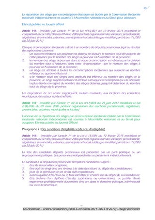 ---
Loi électorale – Textes coordonnés (2006 & Révisions 2011, 2015 et 2017) - Usage personnel
38
La répartition des sièges par circonscription électorale est établie par la Commission électorale
nationale indépendante et est soumise à l’Assemblée nationale et au Sénat pour adoption.
Elle est publiée au Journal officiel
Article 146 : (modifié par l’article 1er de la Loi n°15/001 du 12 février 2015 modifiant et
complétant la Loi n°06/006 du 09 mars 2006 portant organisation des élections présidentielle,
législatives, provinciales, urbaines, municipales et locales telle que modifiée par la Loi n°11/003
du 25 juin 2011)
Chaque circonscription électorale a droit à un nombre de députés provinciaux égal au résultat
des opérations suivantes:
1. un quotient électoral par province est obtenu en divisant le nombre total d’habitants de
cette province par le nombre des sièges à pourvoir à l’Assemblée de la province ;
2. le nombre des sièges à pourvoir dans chaque circonscription est obtenu par la division
du nombre total d’habitants dans cette circonscription par le nombre des sièges à
pourvoir à l’Assemblée de la province ;
3. un siège est attribué à toutes les circonscriptions électorales qui auraient un nombre
inférieur au quotient électoral ;
4. si le nombre total des sièges ainsi attribués est inférieur au nombre des sièges de la
province, un siège supplémentaire est attribué à chaque circonscription qui a la décimale
la plus élevée en regard du nombre des sièges obtenus, jusqu’à l’obtention du nombre
total de sièges de la province.
Les dispositions de cet article s’appliquent, mutatis mutandis, aux élections des conseillers
municipaux, de secteur ou de chefferie.
Article 147 : (modifié par l’article 1er de la Loi n°11/003 du 25 juin 2011 modifiant la Loi
n°06/006 du 09 mars 2006 portant organisation des élections présidentielle, législatives,
provinciales, urbaines, municipales et locales)
L’annexe de la répartition des sièges par circonscription électorale établie par la Commission
électorale nationale indépendante est soumise à l’Assemblée nationale et au Sénat pour
adoption. Elle est publiée au Journal Officiel.
Paragraphe 2 : Des conditions d’éligibilités et des cas d’inéligibilité
Article 148 : (modifié par l’article 1er de la Loi n°15/001 du 12 février 2015 modifiant et
complétant la Loi n°06/006 du 09 mars 2006 portant organisation des élections présidentielle,
législatives, provinciales, urbaines, municipales et locales telle que modifiée par la Loi n°11/003
du 25 juin 2011)
La liste des candidats députés provinciaux est présentée par un parti politique ou un
regroupement politique. Les personnes indépendantes se présentent individuellement.
Le candidat à la députation provinciale remplit les conditions ci-après :
1. être de nationalité congolaise;
2. être âgé de vingt-cinq ans révolus à la date de clôture du dépôt des candidatures;
3. jouir de la plénitude de ses droits civils et politiques;
4. avoir la qualité d’électeur ou se faire identifier et enrôler lors du dépôt de sa candidature;
5. être titulaire d’un diplôme d’études supérieures ou universitaires ou justifier d’une
expérience professionnelle d’au moins cinq ans dans le domaine politique, administratif
ou socio-économique ;
 