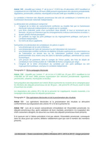 ---
Loi électorale – Textes coordonnés (2006 & Révisions 2011, 2015 et 2017) - Usage personnel
39
Article 149 : (modifié par l’article 1er de la Loi n° 17/013 du 24 décembre 2017 modifiant et
complétant la Loi n°06/006 du 09 mars 2006 portant organisation des élections présidentielle,
législatives, provinciales, urbaines, municipales et locales telle que modifiée à ce jour)
Le candidat à l’élection des députés provinciaux fait acte de candidature à l’antenne de la
Commission électorale nationale indépendante.
La déclaration de candidature comprend :
1. l’original de la lettre de consentement conforme au modèle fixé par la Commission
électorale nationale indépendante et signée par le candidat ;
2. une fiche d’identité suivie d’un curriculum vitae détaillé, le tout se terminant par la
formule « Je jure sur l’honneur que les renseignements ci-dessus sont sincères et exacts » ;
3. quatre photos format passeport ;
4. un symbole ou logo du parti politique ou du regroupement politique, sauf pour le
candidat indépendant ;
5. les noms de deux suppléants.
Sont jointes à la déclaration de candidature, les pièces ci-après :
1. une photocopie de la carte d’électeur ;
2. une photocopie de l’acte de naissance ou de l’attestation de naissance ;
3. une photocopie certifiée conforme du diplôme d’études supérieures ou universitaires ou
de l’attestation en tenant lieu ou de l’attestation justifiant d’une expérience
professionnelle d’au moins cinq ans dans le domaine politique, administratif ou socio-
économique ;
4. une preuve de paiement, dans le compte de Trésor public, des frais de dépôt de
candidature non remboursable de 1.000.000 de francs congolais par siège ;
5. l’original de la lettre d’investiture du candidat par son parti politique ou son
regroupement politique, sauf pour le candidat indépendant.
Paragraphe 3 : De la campagne électorale
Article 150 : (modifié par l’article 1er de la Loi n°11/003 du 25 juin 2011 modifiant la Loi
n°06/006 du 09 mars 2006 portant organisation des élections présidentielle, législatives,
provinciales, urbaines, municipales et locales)
Sans préjudices des dispositions de l’article 28 de la présente loi, la durée de la campagne pour
les élections des députés provinciaux est de 30 jours ; elle prend fin 24 heures avant la date
d’ouverture du scrutin.
Les dispositions des articles 29 à 36 de la présente loi s’appliquent, mutatis mutandis, à la
campagne électorale pour les députés provinciaux.
Paragraphe 4 : Des opérations électorales et de la proclamation des résultats
Article 151 : Les opérations électorales et la proclamation des résultats se déroulent
conformément aux dispositions des articles 47 à 72 de la présente loi.
Article 152 : Lors de la session extraordinaire d’installation de l’Assemblée provinciale, les
députés provinciaux élus, après validation de leurs mandats, procèdent à la cooptation des
chefs coutumiers désignés, les deux tiers au moins des députés provinciaux étant présents.
Si le quorum visé à l’alinéa précédent n’est pas atteint, l’Assemblée provinciale, convoquée
dans les deux jours qui suivent, délibère valablement quel que soit le nombre des membres
présents.
 