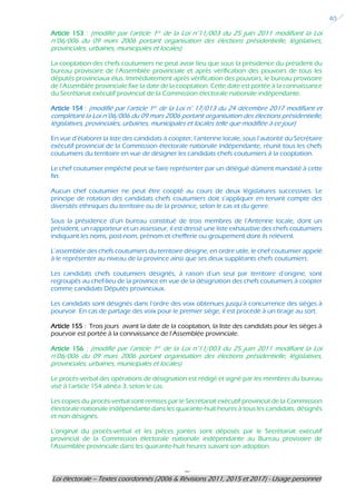 ---
Loi électorale – Textes coordonnés (2006 & Révisions 2011, 2015 et 2017) - Usage personnel
40
Article 153 : (modifié par l’article 1er de la Loi n°11/003 du 25 juin 2011 modifiant la Loi
n°06/006 du 09 mars 2006 portant organisation des élections présidentielle, législatives,
provinciales, urbaines, municipales et locales)
La cooptation des chefs coutumiers ne peut avoir lieu que sous la présidence du président du
bureau provisoire de l’Assemblée provinciale et après vérification des pouvoirs de tous les
députés provinciaux élus. Immédiatement après vérification des pouvoirs, le bureau provisoire
de l’Assemblée provinciale fixe la date de la cooptation. Cette date est portée à la connaissance
du Secrétariat exécutif provincial de la Commission électorale nationale indépendante.
Article 154 : (modifié par l’article 1er de la Loi n° 17/013 du 24 décembre 2017 modifiant et
complétant la Loi n°06/006 du 09 mars 2006 portant organisation des élections présidentielle,
législatives, provinciales, urbaines, municipales et locales telle que modifiée à ce jour)
En vue d’élaborer la liste des candidats à coopter, l’antenne locale, sous l’autorité du Secrétaire
exécutif provincial de la Commission électorale nationale indépendante, réunit tous les chefs
coutumiers du territoire en vue de désigner les candidats chefs coutumiers à la cooptation.
Le chef coutumier empêché peut se faire représenter par un délégué dûment mandaté à cette
fin.
Aucun chef coutumier ne peut être coopté au cours de deux législatures successives. Le
principe de rotation des candidats chefs coutumiers doit s’appliquer en tenant compte des
diversités ethniques du territoire ou de la province, selon le cas et du genre.
Sous la présidence d’un bureau constitué de trois membres de l’Antenne locale, dont un
président, un rapporteur et un assesseur, il est dressé une liste exhaustive des chefs coutumiers
indiquant les noms, post-nom, prénom et chefferie ou groupement dont ils relèvent.
L’assemblée des chefs coutumiers du territoire désigne, en ordre utile, le chef coutumier appelé
à le représenter au niveau de la province ainsi que ses deux suppléants chefs coutumiers.
Les candidats chefs coutumiers désignés, à raison d’un seul par territoire d’origine, sont
regroupés au chef-lieu de la province en vue de la désignation des chefs coutumiers à coopter
comme candidats Députés provinciaux.
Les candidats sont désignés dans l’ordre des voix obtenues jusqu’à concurrence des sièges à
pourvoir. En cas de partage des voix pour le premier siège, il est procédé à un tirage au sort.
Article 155 : Trois jours avant la date de la cooptation, la liste des candidats pour les sièges à
pourvoir est portée à la connaissance de l’Assemblée provinciale.
Article 156 : (modifié par l’article 1er de la Loi n°11/003 du 25 juin 2011 modifiant la Loi
n°06/006 du 09 mars 2006 portant organisation des élections présidentielle, législatives,
provinciales, urbaines, municipales et locales)
Le procès-verbal des opérations de désignation est rédigé et signé par les membres du bureau
visé à l’article 154 alinéa 3, selon le cas.
Les copies du procès-verbal sont remises par le Secrétariat exécutif provincial de la Commission
électorale nationale indépendante dans les quarante-huit heures à tous les candidats, désignés
et non désignés.
L’original du procès-verbal et les pièces jointes sont déposés par le Secrétariat exécutif
provincial de la Commission électorale nationale indépendante au Bureau provisoire de
l’Assemblée provinciale dans les quarante-huit heures suivant son adoption.
 