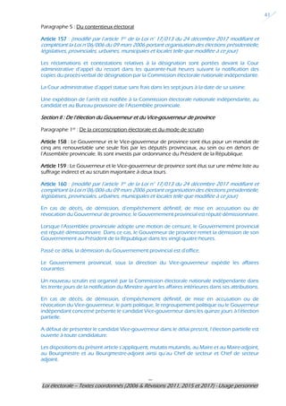 ---
Loi électorale – Textes coordonnés (2006 & Révisions 2011, 2015 et 2017) - Usage personnel
41
Paragraphe 5 : Du contentieux électoral
Article 157 : (modifié par l’article 1er de la Loi n° 17/013 du 24 décembre 2017 modifiant et
complétant la Loi n°06/006 du 09 mars 2006 portant organisation des élections présidentielle,
législatives, provinciales, urbaines, municipales et locales telle que modifiée à ce jour)
Les réclamations et contestations relatives à la désignation sont portées devant la Cour
administrative d’appel du ressort dans les quarante-huit heures suivant la notification des
copies du procès-verbal de désignation par la Commission électorale nationale indépendante.
La Cour administrative d’appel statue sans frais dans les sept jours à la date de sa saisine.
Une expédition de l’arrêt est notifiée à la Commission électorale nationale indépendante, au
candidat et au Bureau provisoire de l’Assemblée provinciale.
Section II : De l’élection du Gouverneur et du Vice-gouverneur de province
Paragraphe 1er
: De la circonscription électorale et du mode de scrutin
Article 158 : Le Gouverneur et le Vice-gouverneur de province sont élus pour un mandat de
cinq ans renouvelable une seule fois par les députés provinciaux, au sein ou en dehors de
l’Assemblée provinciale. Ils sont investis par ordonnance du Président de la République.
Article 159 : Le Gouverneur et le Vice-gouverneur de province sont élus sur une même liste au
suffrage indirect et au scrutin majoritaire à deux tours.
Article 160 : (modifié par l’article 1er de la Loi n° 17/013 du 24 décembre 2017 modifiant et
complétant la Loi n°06/006 du 09 mars 2006 portant organisation des élections présidentielle,
législatives, provinciales, urbaines, municipales et locales telle que modifiée à ce jour)
En cas de décès, de démission, d’empêchement définitif, de mise en accusation ou de
révocation du Gouverneur de province, le Gouvernement provincial est réputé démissionnaire.
Lorsque l’Assemblée provinciale adopte une motion de censure, le Gouvernement provincial
est réputé démissionnaire. Dans ce cas, le Gouverneur de province remet la démission de son
Gouvernement au Président de la République dans les vingt-quatre heures.
Passé ce délai, la démission du Gouvernement provincial est d’office.
Le Gouvernement provincial, sous la direction du Vice-gouverneur expédie les affaires
courantes.
Un nouveau scrutin est organisé par la Commission électorale nationale indépendante dans
les trente jours de la notification du Ministre ayant les affaires intérieures dans ses attributions.
En cas de décès, de démission, d’empêchement définitif, de mise en accusation ou de
révocation du Vice-gouverneur, le parti politique, le regroupement politique ou le Gouverneur
indépendant concerné présente le candidat Vice-gouverneur dans les quinze jours à l’élection
partielle.
A défaut de présenter le candidat Vice-gouverneur dans le délai prescrit, l’élection partielle est
ouverte à toute candidature.
Les dispositions du présent article s’appliquent, mutatis mutandis, au Maire et au Maire-adjoint,
au Bourgmestre et au Bourgmestre-adjoint ainsi qu’au Chef de secteur et Chef de secteur
adjoint.
 