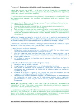 ---
Loi électorale – Textes coordonnés (2006 & Révisions 2011, 2015 et 2017) - Usage personnel
42
Paragraphe 2 : Des conditions d’éligibilité et de la déclaration des candidatures
Article 161 : (modifié par l’article 1er de la Loi n°11/003 du 25 juin 2011 modifiant la Loi
n°06/006 du 09 mars 2006 portant organisation des élections présidentielle, législatives,
provinciales, urbaines, municipales et locales)
La liste des candidats Gouverneur et Vice-gouverneur est présentée par un parti politique ou
un regroupement politique. Les candidats indépendants présentent également leur
candidature.
Nul ne peut devenir Gouverneur ou Vice-gouverneur s’il ne remplit les conditions suivantes:
1. être de nationalité congolaise ;
2. être âgé de dix-huit ans révolus à la date de clôture du dépôt des candidatures ;
3. jouir de la plénitude de ses droits civils et politiques ;
4. avoir la qualité d’électeur ou se faire identifier et enrôler lors du dépôt de sa candidature ;
5. avoir un diplôme de graduat au moins ou justifier d’une expérience professionnelle d’au
moins cinq ans dans l’un des domaines suivants : politique, administratif, économique ou
socio-culturel.
Article 162 : (modifié par l’article 1er de la Loi n° 17/013 du 24 décembre 2017 modifiant et
complétant la Loi n°06/006 du 09 mars 2006 portant organisation des élections présidentielle,
législatives, provinciales, urbaines, municipales et locales telle que modifiée à ce jour)
Les candidats à l’élection des Gouverneur et Vice-gouverneur font acte de candidature auprès
du bureau local de la Commission électorale nationale indépendante.
La déclaration de candidature comprend :
1. l’original de la lettre de consentement conforme au modèle fixé par la Commission
électorale nationale indépendante et signée par le candidat ;
2. une fiche d’identité suivie d’un curriculum vitae détaillé, le tout se terminant par la
formule « Je jure sur l’honneur que les renseignements ci-dessus sont sincères et exacts » ;
3. quatre photos passeports ;
4. un symbole ou logo du parti politique ou du regroupement politique, sauf pour le
candidat indépendant.
Sont jointes à la déclaration de candidature, les pièces ci-après :
1. une photocopie de la carte d’électeur ;
2. une photocopie de l’acte de naissance ou de l’attestation de naissance ;
3. une preuve de paiement dans le compte du Trésor public, des frais de dépôt de
candidature non remboursables de 10.000.000 de francs congolais par chacun de
candidats de la liste ;
4. l‘original de la lettre d’investiture du candidat par son parti politique ou son
regroupement politique, sauf pour le candidat indépendant ;
5. une photocopie certifiée conforme du diplôme d’études supérieures ou universitaires ou
de l’attestation en tenant lieu ou de l’attestation justifiant d’une expérience
professionnelle d’au moins cinq ans dans le domaine politique, administratif ou socio-
économique.
Article 163 : (modifié par l’article 1er de la Loi n°11/003 du 25 juin 2011 modifiant la Loi
n°06/006 du 09 mars 2006 portant organisation des élections présidentielle, législatives,
provinciales, urbaines, municipales et locales)
Le secrétariat exécutif provincial de la Commission électorale nationale indépendante reçoit les
déclarations des candidatures au poste de Gouverneur et de Vice-gouverneur de Province
dans le délai fixé par la Commission électorale nationale indépendante. Il les transmet au
Bureau de la Commission électorale nationale indépendante pour traitement.
 
