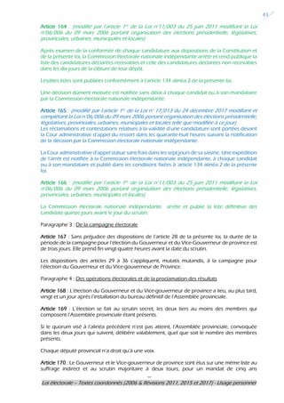 ---
Loi électorale – Textes coordonnés (2006 & Révisions 2011, 2015 et 2017) - Usage personnel
43
Article 164 : (modifié par l’article 1er de la Loi n°11/003 du 25 juin 2011 modifiant la Loi
n°06/006 du 09 mars 2006 portant organisation des élections présidentielle, législatives,
provinciales, urbaines, municipales et locales)
Après examen de la conformité de chaque candidature aux dispositions de la Constitution et
de la présente loi, la Commission électorale nationale indépendante arrête et rend publique la
liste des candidatures déclarées recevables et celle des candidatures déclarées non recevables
dans les dix jours de la clôture de leur dépôt.
Lesdites listes sont publiées conformément à l’article 134 alinéa 2 de la présente loi.
Une décision dûment motivée est notifiée sans délai à chaque candidat ou à son mandataire
par la Commission électorale nationale indépendante.
Article 165 : (modifié par l’article 1er de la Loi n° 17/013 du 24 décembre 2017 modifiant et
complétant la Loi n°06/006 du 09 mars 2006 portant organisation des élections présidentielle,
législatives, provinciales, urbaines, municipales et locales telle que modifiée à ce jour)
Les réclamations et contestations relatives à la validité d’une candidature sont portées devant
la Cour administrative d’appel du ressort dans les quarante-huit heures suivant la notification
de la décision par la Commission électorale nationale indépendante.
La Cour administrative d’appel statue sans frais dans les sept jours de sa saisine. Une expédition
de l’arrêt est notifiée à la Commission électorale nationale indépendante, à chaque candidat
ou à son mandataire et publié dans les conditions fixées à ‘article 134 alinéa 2 de la présente
loi.
Article 166 : (modifié par l’article 1er de la Loi n°11/003 du 25 juin 2011 modifiant la Loi
n°06/006 du 09 mars 2006 portant organisation des élections présidentielle, législatives,
provinciales, urbaines, municipales et locales)
La Commission électorale nationale indépendante arrête et publie la liste définitive des
candidats quinze jours avant le jour du scrutin.
Paragraphe 3 : De la campagne électorale
Article 167 : Sans préjudice des dispositions de l’article 28 de la présente loi, la durée de la
période de la campagne pour l’élection du Gouverneur et du Vice-Gouverneur de province est
de trois jours. Elle prend fin vingt-quatre heures avant la date du scrutin.
Les dispositions des articles 29 à 36 s’appliquent, mutatis mutandis, à la campagne pour
l’élection du Gouverneur et du Vice-gouverneur de Province.
Paragraphe 4 : Des opérations électorales et de la proclamation des résultats
Article 168 : L’élection du Gouverneur et du Vice-gouverneur de province a lieu, au plus tard,
vingt et un jour après l’installation du bureau définitif de l’Assemblée provinciale.
Article 169 : L’élection se fait au scrutin secret, les deux tiers au moins des membres qui
composent l’Assemblée provinciale étant présents.
Si le quorum visé à l’alinéa précédent n’est pas atteint, l’Assemblée provinciale, convoquée
dans les deux jours qui suivent, délibère valablement, quel que soit le nombre des membres
présents.
Chaque député provincial n’a droit qu’à une voix.
Article 170 : Le Gouverneur et le Vice-gouverneur de province sont élus sur une même liste au
suffrage indirect et au scrutin majoritaire à deux tours, pour un mandat de cinq ans
 