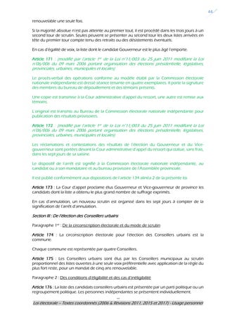 ---
Loi électorale – Textes coordonnés (2006 & Révisions 2011, 2015 et 2017) - Usage personnel
44
renouvelable une seule fois.
Si la majorité absolue n’est pas atteinte au premier tout, il est procédé dans les trois jours à un
second tour de scrutin. Seules peuvent se présenter au second tour les deux listes arrivées en
tête du premier tour compte tenu des retraits ou des désistements éventuels.
En cas d’égalité de voix, la liste dont le candidat Gouverneur est le plus âgé l’emporte.
Article 171 : (modifié par l’article 1er de la Loi n°11/003 du 25 juin 2011 modifiant la Loi
n°06/006 du 09 mars 2006 portant organisation des élections présidentielle, législatives,
provinciales, urbaines, municipales et locales)
Le procès-verbal des opérations conforme au modèle établi par la Commission électorale
nationale indépendante est dressé séance tenante en quatre exemplaires. Il porte la signature
des membres du bureau de dépouillement et des témoins présents.
Une copie est transmise à la Cour administrative d’appel du ressort, une autre est remise aux
témoins.
L’original est transmis au Bureau de la Commission électorale nationale indépendante pour
publication des résultats provisoires.
Article 172 : (modifié par l’article 1er de la Loi n°11/003 du 25 juin 2011 modifiant la Loi
n°06/006 du 09 mars 2006 portant organisation des élections présidentielle, législatives,
provinciales, urbaines, municipales et locales)
Les réclamations et contestations des résultats de l’élection du Gouverneur et du Vice-
gouverneur sont portées devant la Cour administrative d’appel du ressort qui statue, sans frais,
dans les sept jours de sa saisine.
Le dispositif de l’arrêt est signifié à la Commission électorale nationale indépendante, au
candidat ou à son mandataire et au bureau provisoire de l’Assemblée provinciale.
Il est publié conformément aux dispositions de l’article 134 alinéa 2 de la présente loi.
Article 173 : La Cour d’appel proclame élus Gouverneur et Vice-gouverneur de province les
candidats dont la liste a obtenu le plus grand nombre de suffrage exprimés.
En cas d’annulation, un nouveau scrutin est organisé dans les sept jours à compter de la
signification de l’arrêt d’annulation.
Section III : De l’élection des Conseillers urbains
Paragraphe 1er
: De la circonscription électorale et du mode de scrutin
Article 174 : La circonscription électorale pour l’élection des Conseillers urbains est la
commune.
Chaque commune est représentée par quatre Conseillers.
Article 175 : Les Conseillers urbains sont élus par les Conseillers municipaux au scrutin
proportionnel des listes ouvertes à une seule voix préférentielle avec application de la règle du
plus fort reste, pour un mandat de cinq ans renouvelable.
Paragraphe 2 : Des conditions d’éligibilité et des cas d’inéligibilité
Article 176 : La liste des candidats conseillers urbains est présentée par un parti politique ou un
regroupement politique. Les personnes indépendantes se présentent individuellement.
 