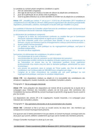 ---
Loi électorale – Textes coordonnés (2006 & Révisions 2011, 2015 et 2017) - Usage personnel
45
Le candidat au conseil urbain remplit les conditions ci-après:
1. être de nationalité congolaise;
2. être âgé de dix-huit ans révolus à la date de clôture du dépôt des candidatures;
3. jouir de la plénitude de ses droits civils et politiques;
4. avoir la qualité d’électeur ou se faire identifier et enrôler lors du dépôt de sa candidature.
Article 177 : (modifié par l’article 1er de la Loi n° 17/013 du 24 décembre 2017 modifiant et
complétant la Loi n°06/006 du 09 mars 2006 portant organisation des élections présidentielle,
législatives, provinciales, urbaines, municipales et locales telle que modifiée à ce jour)
Les candidats à l’élection du Conseiller urbain font acte de candidature auprès du bureau local
de la Commission électorale nationale indépendante.
La déclaration de candidature comprend :
1. l’original de la lettre de consentement conforme au modèle fixé par la Commission
électorale nationale indépendante et signée par le candidat ;
2. une fiche d’identité suivie d’un curriculum vitae détaillé, le tout se terminant par la
formule « Je jure sur l’honneur que les renseignements ci-dessus sont sincères et exacts » ;
3. quatre photos format passeport ;
4. un symbole ou logo du parti politique ou du regroupement politique, sauf pour le
candidat indépendant ;
5. les noms de deux suppléants.
Sont jointes à la déclaration de candidature, les pièces ci-après :
1. une photocopie de la carte d’électeur ;
2. une photocopie de l’acte de naissance ou de l’attestation de naissance ;
3. une photocopie certifiée conforme du diplôme d’études supérieures ou universitaires ou
de l’attestation en tenant lieu ou de l’attestation justifiant d’une expérience
professionnelle d’au moins cinq ans dans le domaine politique, administratif ou socio-
économique ;
4. une preuve de paiement, dans le compte de Trésor public, des frais de dépôt de
candidature non remboursable de 500.000 francs congolais par siège ;
5. l’original de la lettre d’investiture du candidat par son parti politique ou son
regroupement politique, sauf pour le candidat indépendant.
Article 178 : Les dispositions relatives au dépôt et à la recevabilité des candidatures des
sénateurs s’appliquent, mutatis mutandis, aux candidats Conseillers urbains.
Paragraphe 3 : De la campagne électorale
Article 179 : Sans préjudice des dispositions de l’article 28 de la présente loi, la durée de la
campagne pour l’élection des Conseillers urbains est de trois jours. Elle commence dès
l’installation du bureau définitif du conseil municipal et prend fin vingt-quatre heures avant le
jour du scrutin.
Les dispositions des articles 29 à 36 s’appliquent, mutatis mutandis, à la campagne pour
l’élection des Conseillers urbains.
Paragraphe 4 : Des opérations électorales et de la proclamation des résultats
Article 180 : L’élection se fait à un tour au scrutin secret, les deux tiers des membres qui
composent le Conseil municipal étant présents.
Si le quorum visé à l’alinéa précédent n’est pas atteint, le Conseil municipal, convoqué dans les
deux jours qui suivent, délibère valablement quel que soit le nombre des membres présents.
Chaque Conseiller municipal n’a droit qu’à une voix.
 