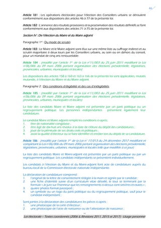 ---
Loi électorale – Textes coordonnés (2006 & Révisions 2011, 2015 et 2017) - Usage personnel
46
Article 181 : Les opérations électorales pour l’élection des Conseillers urbains se déroulent
conformément aux dispositions des articles 46 à 77 de la présente loi.
Article 182 : L’annonce des résultats provisoires et la proclamation des résultats définitifs se font
conformément aux dispositions des articles 71 à 75 de la présente loi.
Section IV : De l’élection du Maire et du Maire adjoint
Paragraphe 1er
: Du mode de scrutin
Article 183 : Le Maire et le Maire adjoint sont élus sur une même liste au suffrage indirect et au
scrutin majoritaire à deux tours par les Conseillers urbains, au sein ou en dehors du conseil,
pour un mandat de cinq ans renouvelable.
Article 184 : (modifié par l’article 1er de la Loi n°11/003 du 25 juin 2011 modifiant la Loi
n°06/006 du 09 mars 2006 portant organisation des élections présidentielle, législatives,
provinciales, urbaines, municipales et locales)
Les dispositions des articles 158 à 160 et 163 à 166 de la présente loi sont applicables, mutatis
mutandis, à l’élection du Maire et du Maire adjoint.
Paragraphe 2 : Des conditions d’éligibilité et des cas d’inéligibilités
Article 185 : (modifié par l’article 1er de la Loi n°11/003 du 25 juin 2011 modifiant la Loi
n°06/006 du 09 mars 2006 portant organisation des élections présidentielle, législatives,
provinciales, urbaines, municipales et locales)
La liste des candidats Maire et Maire adjoint est présentée par un parti politique ou un
regroupement politique. Les personnes indépendantes présentent également leur
candidature.
Le candidat Maire et Maire adjoint remplit les conditions ci-après:
1. être de nationalité congolaise ;
2. être âgé de dix-huit ans révolus à la date de clôture du dépôt des candidatures ;
3. jouir de la plénitude de ses droits civils et politiques ;
4. avoir la qualité d’électeur ou se faire identifier et enrôler lors du dépôt de sa candidature.
Article 186 : (modifié par l’article 1er de la Loi n° 17/013 du 24 décembre 2017 modifiant et
complétant la Loi n°06/006 du 09 mars 2006 portant organisation des élections présidentielle,
législatives, provinciales, urbaines, municipales et locales telle que modifiée à ce jour)
La liste des candidats Maire et Maire-adjoint est présentée par un parti politique ou par un
regroupement politique. Les candidats indépendants se présentent individuellement.
Les candidats à l’élection du Maire et du Maire-adjoint font acte de candidature auprès du
bureau local de la Commission électorale nationale indépendante.
La déclaration de candidature comprend :
1. l’original de la lettre de consentement rédigée à la main et signée par le candidat ;
2. une fiche d’identité suivie d’un curriculum vitae détaillé, le tout se terminant par la
formule « Je jure sur l’honneur que les renseignements ci-dessus sont sincères et exacts » ;
3. quatre photos format passeport ;
4. un symbole ou un logo du parti politique ou du regroupement politique, sauf pour le
candidat indépendant ;
Sont jointes à la déclaration des candidatures les pièces ci-après :
1. une photocopie de la carte d’électeur ;
2. une photocopie de l’acte de naissance ou de l’attestation de naissance ;
 