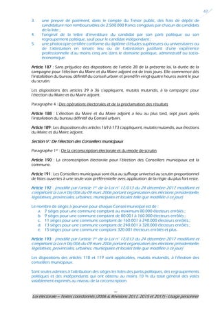 ---
Loi électorale – Textes coordonnés (2006 & Révisions 2011, 2015 et 2017) - Usage personnel
47
3. une preuve de paiement, dans le compte du Trésor public, des frais de dépôt de
candidature non remboursables de 2.500.000 francs congolais par chacun de candidats
de la liste ;
4. l’original de la lettre d’investiture du candidat par son parti politique ou son
regroupement politique, sauf pour le candidat indépendant ;
5. une photocopie certifiée conforme du diplôme d’études supérieures ou universitaires ou
de l’attestation en tenant lieu ou de l’attestation justifiant d’une expérience
professionnelle d’au moins cinq ans dans le domaine politique, administratif ou socio-
économique.
Article 187 : Sans préjudice des dispositions de l’article 28 de la présente loi, la durée de la
campagne pour l’élection du Maire et du Maire adjoint est de trois jours. Elle commence dès
l’installation du bureau définitif du conseil urbain et prend fin vingt-quatre heures avant le jour
du scrutin.
Les dispositions des articles 29 à 36 s’appliquent, mutatis mutandis, à la campagne pour
l’élection du Maire et du Maire adjoint.
Paragraphe 4 : Des opérations électorales et de la proclamation des résultats
Article 188 : L’élection du Maire et du Maire adjoint a lieu au plus tard, sept jours après
l’installation du bureau définitif du Conseil urbain.
Article 189 : Les dispositions des articles 169 à 173 s’appliquent, mutatis mutandis, aux élections
du Maire et du Maire adjoint.
Section V : De l’élection des Conseillers municipaux
Paragraphe 1er
: De la circonscription électorale et du mode de scrutin
Article 190 : La circonscription électorale pour l’élection des Conseillers municipaux est la
commune.
Article 191 : Les Conseillers municipaux sont élus au suffrage universel au scrutin proportionnel
de listes ouvertes à une seule voix préférentielle avec application de la règle du plus fort reste.
Article 192 : (modifié par l’article 1er de la Loi n° 17/013 du 24 décembre 2017 modifiant et
complétant la Loi n°06/006 du 09 mars 2006 portant organisation des élections présidentielle,
législatives, provinciales, urbaines, municipales et locales telle que modifiée à ce jour)
Le nombre de sièges à pourvoir pour chaque Conseil municipal est de :
a. 7 sièges pour une commune comptant au maximum 80.000 électeurs enrôlés ;
b. 9 sièges pour une commune comptant de 80.001 à 160.000 électeurs enrôlés ;
c. 11 sièges pour une commune comptant de 160.001 à 240.000 électeurs enrôlés ;
d. 13 sièges pour une commune comptant de 240.001 à 320.000 électeurs enrôlés ;
e. 15 sièges pour une commune comptant 320.001 électeurs enrôlés et plus.
Article 193 : (modifié par l’article 1er de la Loi n° 17/013 du 24 décembre 2017 modifiant et
complétant la Loi n°06/006 du 09 mars 2006 portant organisation des élections présidentielle,
législatives, provinciales, urbaines, municipales et locales telle que modifiée à ce jour)
Les dispositions des articles 118 et 119 sont applicables, mutatis mutandis, à l’élection des
conseillers municipaux.
Sont seules admises à l’attribution des sièges les listes des partis politiques, des regroupements
politiques et des indépendants qui ont obtenu au moins 10 % du total général des votes
valablement exprimés au niveau de la circonscription.
 