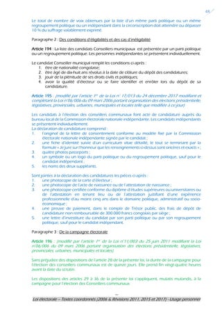 ---
Loi électorale – Textes coordonnés (2006 & Révisions 2011, 2015 et 2017) - Usage personnel
48
Le total de nombre de voix obtenues par la liste d’un même parti politique ou un même
regroupement politique ou un indépendant dans la circonscription doit atteindre ou dépasser
10 % du suffrage valablement exprimé.
Paragraphe 2 : Des conditions d’éligibilités et des cas d’inéligibilité
Article 194 : La liste des candidats Conseillers municipaux est présentée par un parti politique
ou un regroupement politique. Les personnes indépendantes se présentent individuellement.
Le candidat Conseiller municipal remplit les conditions ci-après :
1. être de nationalité congolaise;
2. être âgé de dix-huit ans révolus à la date de clôture du dépôt des candidatures;
3. jouir de la plénitude de ses droits civils et politiques;
4. avoir la qualité d’électeur ou se faire identifier et enrôler lors du dépôt de sa
candidature.
Article 195 : (modifié par l’article 1er de la Loi n° 17/013 du 24 décembre 2017 modifiant et
complétant la Loi n°06/006 du 09 mars 2006 portant organisation des élections présidentielle,
législatives, provinciales, urbaines, municipales et locales telle que modifiée à ce jour)
Les candidats à l’élection des conseillers communaux font acte de candidature auprès du
bureau local de la Commission électorale nationale indépendante. Les candidats indépendants
se présentent individuellement.
La déclaration de candidature comprend :
1. l’original de la lettre de consentement conforme au modèle fixé par la Commission
électorale nationale indépendante signée par le candidat ;
2. une fiche d’identité suivie d’un curriculum vitae détaillé, le tout se terminant par la
formule « Je jure sur l’honneur que les renseignements ci-dessus sont sincères et exacts » ;
3. quatre photos passeports ;
4. un symbole ou un logo du parti politique ou du regroupement politique, sauf pour le
candidat indépendant ;
5. les noms des deux suppléants.
Sont jointes à la déclaration des candidatures les pièces ci-après :
1. une photocopie de la carte d’électeur ;
2. une photocopie de l’acte de naissance ou de l’attestation de naissance ;
3. une photocopie certifiée conforme du diplôme d’études supérieures ou universitaires ou
de l’attestation en tenant lieu ou de l’attestation justifiant d’une expérience
professionnelle d’au moins cinq ans dans le domaine politique, administratif ou socio-
économique ;
4. une preuve de paiement, dans le compte de Trésor public, des frais de dépôt de
candidature non remboursable de 300.000 francs congolais par siège ;
5. une lettre d’investiture du candidat par son parti politique ou par son regroupement
politique, sauf pour le candidat indépendant.
Paragraphe 3 : De la campagne électorale
Article 196 : (modifié par l’article 1er de la Loi n°11/003 du 25 juin 2011 modifiant la Loi
n°06/006 du 09 mars 2006 portant organisation des élections présidentielle, législatives,
provinciales, urbaines, municipales et locales)
Sans préjudice des dispositions de l’article 28 de la présente loi, la durée de la campagne pour
l’élection des conseillers communaux est de quinze jours. Elle prend fin vingt-quatre heures
avant la date du scrutin.
Les dispositions des articles 29 à 36 de la présente loi s’appliquent, mutatis mutandis, à la
campagne pour l’élection des Conseillers communaux.
 
