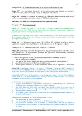 ---
Loi électorale – Textes coordonnés (2006 & Révisions 2011, 2015 et 2017) - Usage personnel
49
Paragraphe 4 : Des opérations électorales et de la proclamation des résultats
Article 197 : Les opérations électorales et la proclamation des résultats se déroulent
conformément aux dispositions des articles 46 à 75 de la présente loi.
Article 198 : L’annonce des résultats provisoires et la proclamation des résultats définitifs se font
conformément aux dispositions des articles 67 à 71 de la présente loi.
Section VI : De l’élection du Bourgmestre et du Bourgmestre adjoint
Paragraphe 1er
: Du mode de scrutin
Article 199 : (modifié par l’article 1er de la Loi n°11/003 du 25 juin 2011 modifiant la Loi
n°06/006 du 09 mars 2006 portant organisation des élections présidentielle, législatives,
provinciales, urbaines, municipales et locales)
Le Bourgmestre et le Bourgmestre adjoint sont élus sur une même liste au scrutin majoritaire à
deux tours par les Conseillers communaux, au sein ou en dehors du conseil, pour un mandat
de cinq ans renouvelable.
Article 200 : Les dispositions des articles 158 à 160 et 163 à 166 de la présente loi sont
applicables, mutatis mutandis, à l’élection du Bourgmestre et du Bourgmestre adjoint.
Paragraphe 2 : Des conditions d’éligibilité et des cas d’inéligibilité
Article 201 : La liste des candidats Bourgmestre et Bourgmestre adjoint est présentée par un
parti politique ou un regroupement politique. Les personnes indépendantes présentent
également leur candidature.
Le candidat Bourgmestre ou Bourgmestre adjoint remplit les conditions ci-après :
1. être de nationalité congolaise;
2. être âgé de dix-huit ans révolus à la date de clôture du dépôt des candidatures;
3. jouir de la plénitude de ses droits civils et politiques;
4. avoir la qualité d’électeur ou se faire identifier et enrôler lors du dépôt de sa candidature.
Article 202 : (modifié par l’article 1er de la Loi n° 17/013 du 24 décembre 2017 modifiant et
complétant la Loi n°06/006 du 09 mars 2006 portant organisation des élections présidentielle,
législatives, provinciales, urbaines, municipales et locales telle que modifiée à ce jour)
Les candidats à l’élection du Bourgmestre et du Bourgmestre-adjoint font acte de candidature
auprès du bureau local de la Commission électorale nationale indépendante. Les candidats
indépendants se présentent individuellement.
La déclaration de candidature comprend :
1. l’original de la lettre de consentement conforme au modèle fixé par la Commission
électorale nationale indépendante signée par le candidat ;
2. une fiche d’identité suivie d’un curriculum vitae détaillé, le tout se terminant par la
formule « Je jure sur l’honneur que les renseignements ci-dessus sont sincères et exacts » ;
3. quatre photos format passeport ;
4. un symbole ou un logo du parti politique ou du regroupement politique, sauf pour le
candidat indépendant.
Sont joints à la déclaration de candidature les pièces ci-après :
1. une photocopie de la carte d’électeur ;
2. une photocopie de l’acte de naissance ou de l’attestation de naissance ;
3. une preuve de paiement, dans le compte du Trésor public, des frais de dépôt de
candidature non remboursables de 750.000 francs congolais par chacun de candidats
de la liste ;
 