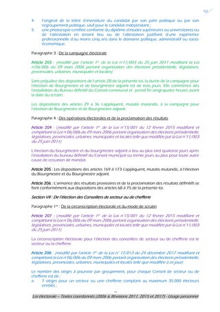 ---
Loi électorale – Textes coordonnés (2006 & Révisions 2011, 2015 et 2017) - Usage personnel
50
4. l’original de la lettre d’investiture du candidat par son parti politique ou par son
regroupement politique, sauf pour le candidat indépendant ;
5. une photocopie certifiée conforme du diplôme d’études supérieures ou universitaires ou
de l’attestation en tenant lieu ou de l’attestation justifiant d’une expérience
professionnelle d’au moins cinq ans dans le domaine politique, administratif ou socio-
économique.
Paragraphe 3 : De la campagne électorale
Article 203 : (modifié par l’article 1er de la Loi n°11/003 du 25 juin 2011 modifiant la Loi
n°06/006 du 09 mars 2006 portant organisation des élections présidentielle, législatives,
provinciales, urbaines, municipales et locales)
Sans préjudice des dispositions de l’article 28 de la présente loi, la durée de la campagne pour
l’élection de Bourgmestre et de bourgmestre adjoint est de trois jours. Elle commence dès
l’installation du Bureau définitif du Conseil communal et prend fin vingt-quatre heures avant
la date du scrutin.
Les dispositions des articles 29 à 36 s’appliquent, mutatis mutandis, à la campagne pour
l’élection de Bourgmestre et de Bourgmestre adjoint.
Paragraphe 4 : Des opérations électorales et de la proclamation des résultats
Article 204 : (modifié par l’article 1er de la Loi n°15/001 du 12 février 2015 modifiant et
complétant la Loi n°06/006 du 09 mars 2006 portant organisation des élections présidentielle,
législatives, provinciales, urbaines, municipales et locales telle que modifiée par la Loi n°11/003
du 25 juin 2011)
L’élection du bourgmestre et du bourgmestre adjoint a lieu au plus tard quatorze jours après
l’installation du bureau définitif du Conseil municipal ou trente jours au plus pour toute autre
cause de cessation de mandat.
Article 205 : Les dispositions des articles 169 à 173 s’appliquent, mutatis mutandis, à l’élection
du Bourgmestre et du Bourgmestre adjoint.
Article 206 : L’annonce des résultats provisoires et de la proclamation des résultats définitifs se
font conformément aux dispositions des articles 68 à 75 de la présente loi.
Section VII : De l’élection des Conseillers de secteur ou de chefferie
Paragraphe 1er
: De la circonscription électorale et du mode de scrutin
Article 207 : (modifié par l’article 1er de la Loi n°15/001 du 12 février 2015 modifiant et
complétant la Loi n°06/006 du 09 mars 2006 portant organisation des élections présidentielle,
législatives, provinciales, urbaines, municipales et locales telle que modifiée par la Loi n°11/003
du 25 juin 2011)
La circonscription électorale pour l’élection des conseillers de secteur ou de chefferie est le
secteur ou la chefferie.
Article 208 : (modifié par l’article 1er de la Loi n° 17/013 du 24 décembre 2017 modifiant et
complétant la Loi n°06/006 du 09 mars 2006 portant organisation des élections présidentielle,
législatives, provinciales, urbaines, municipales et locales telle que modifiée à ce jour)
Le nombre des sièges à pourvoir par groupement, pour chaque Conseil de secteur ou de
chefferie est de :
a. 7 sièges pour un secteur ou une chefferie comptant au maximum 35.000 électeurs
enrôlés ;
 