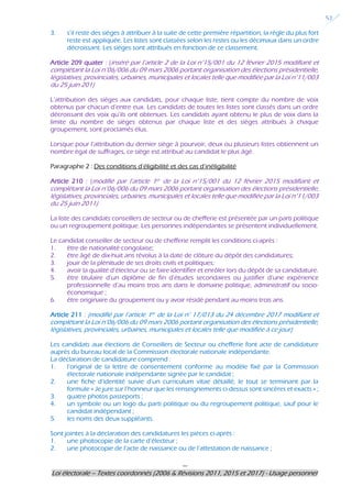 ---
Loi électorale – Textes coordonnés (2006 & Révisions 2011, 2015 et 2017) - Usage personnel
52
3. s’il reste des sièges à attribuer à la suite de cette première répartition, la règle du plus fort
reste est appliquée. Les listes sont classées selon les restes ou les décimaux dans un ordre
décroissant. Les sièges sont attribués en fonction de ce classement.
Article 209 quater : (inséré par l’article 2 de la Loi n°15/001 du 12 février 2015 modifiant et
complétant la Loi n°06/006 du 09 mars 2006 portant organisation des élections présidentielle,
législatives, provinciales, urbaines, municipales et locales telle que modifiée par la Loi n°11/003
du 25 juin 201)
L’attribution des sièges aux candidats, pour chaque liste, tient compte du nombre de voix
obtenus par chacun d’entre eux. Les candidats de toutes les listes sont classés dans un ordre
décroissant des voix qu’ils ont obtenues. Les candidats ayant obtenu le plus de voix dans la
limite du nombre de sièges obtenus par chaque liste et des sièges attribués à chaque
groupement, sont proclamés élus.
Lorsque pour l’attribution du dernier siège à pourvoir, deux ou plusieurs listes obtiennent un
nombre égal de suffrages, ce siège est attribué au candidat le plus âgé.
Paragraphe 2 : Des conditions d’éligibilité et des cas d’inéligibilité
Article 210 : (modifié par l’article 1er de la Loi n°15/001 du 12 février 2015 modifiant et
complétant la Loi n°06/006 du 09 mars 2006 portant organisation des élections présidentielle,
législatives, provinciales, urbaines, municipales et locales telle que modifiée par la Loi n°11/003
du 25 juin 2011)
La liste des candidats conseillers de secteur ou de chefferie est présentée par un parti politique
ou un regroupement politique. Les personnes indépendantes se présentent individuellement.
Le candidat conseiller de secteur ou de chefferie remplit les conditions ci-après :
1. être de nationalité congolaise;
2. être âgé de dix-huit ans révolus à la date de clôture du dépôt des candidatures;
3. jouir de la plénitude de ses droits civils et politiques;
4. avoir la qualité d’électeur ou se faire identifier et enrôler lors du dépôt de sa candidature.
5. être titulaire d’un diplôme de fin d’études secondaires ou justifier d’une expérience
professionnelle d’au moins trois ans dans le domaine politique, administratif ou socio-
économique ;
6. être originaire du groupement ou y avoir résidé pendant au moins trois ans.
Article 211 : (modifié par l’article 1er de la Loi n° 17/013 du 24 décembre 2017 modifiant et
complétant la Loi n°06/006 du 09 mars 2006 portant organisation des élections présidentielle,
législatives, provinciales, urbaines, municipales et locales telle que modifiée à ce jour)
Les candidats aux élections de Conseillers de Secteur ou chefferie font acte de candidature
auprès du bureau local de la Commission électorale nationale indépendante.
La déclaration de candidature comprend :
1. l’original de la lettre de consentement conforme au modèle fixé par la Commission
électorale nationale indépendante signée par le candidat ;
2. une fiche d’identité suivie d’un curriculum vitae détaillé, le tout se terminant par la
formule « Je jure sur l’honneur que les renseignements ci-dessus sont sincères et exacts » ;
3. quatre photos passeports ;
4. un symbole ou un logo du parti politique ou du regroupement politique, sauf pour le
candidat indépendant ;
5. les noms des deux suppléants.
Sont jointes à la déclaration des candidatures les pièces ci-après :
1. une photocopie de la carte d’électeur ;
2. une photocopie de l’acte de naissance ou de l’attestation de naissance ;
 