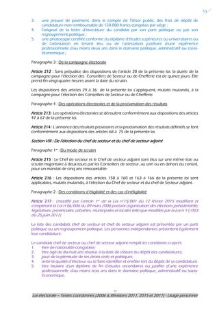 ---
Loi électorale – Textes coordonnés (2006 & Révisions 2011, 2015 et 2017) - Usage personnel
53
3. une preuve de paiement, dans le compte de Trésor public, des frais de dépôt de
candidature non remboursable de 150.000 francs congolais par siège ;
4. l’original de la lettre d’investiture du candidat par son parti politique ou par son
regroupement politique ;
5. une photocopie certifiée conforme du diplôme d’études supérieures ou universitaires ou
de l’attestation en tenant lieu ou de l’attestation justifiant d’une expérience
professionnelle d’au moins deux ans dans le domaine politique, administratif ou socio-
économique ;
Paragraphe 3 : De la campagne électorale
Article 212 : Sans préjudice des dispositions de l’article 28 de la présente loi, la durée de la
campagne pour l’élection des Conseillers de Secteur ou de Chefferie est de quinze jours. Elle
prend fin vingt-quatre heures avant la date du scrutin.
Les dispositions des articles 29 à 36 de la présente loi s’appliquent, mutatis mutandis, à la
campagne pour l’élection des Conseillers de Secteur ou de Chefferie.
Paragraphe 4 : Des opérations électorales et de la proclamation des résultats
Article 213 : Les opérations électorales se déroulent conformément aux dispositions des articles
47 à 67 de la présente loi.
Article 214 : L’annonce des résultats provisoires et la proclamation des résultats définitifs se font
conformément aux dispositions des articles 68 à 75 de la présente loi.
Section VIII : De l’élection du chef de secteur et du chef de secteur adjoint
Paragraphe 1er
: Du mode de scrutin
Article 215 : Le Chef de secteur et le Chef de secteur adjoint sont élus sur une même liste au
scrutin majoritaire à deux tours par les Conseillers de secteur, au sein ou en dehors du conseil,
pour un mandat de cinq ans renouvelable.
Article 216 : Les dispositions des articles 158 à 160 et 163 à 166 de la présente loi sont
applicables, mutatis mutandis, à l’élection du Chef de secteur et du chef de Secteur adjoint.
Paragraphe 2 : Des conditions d’éligibilité et des cas d’inéligibilité
Article 217 : (modifié par l’article 1er de la Loi n°15/001 du 12 février 2015 modifiant et
complétant la Loi n°06/006 du 09 mars 2006 portant organisation des élections présidentielle,
législatives, provinciales, urbaines, municipales et locales telle que modifiée par la Loi n°11/003
du 25 juin 2011)
La liste des candidats chef de secteur et chef de secteur adjoint est présentée par un parti
politique ou un regroupement politique. Les personnes indépendantes présentent également
leur candidature.
Le candidat chef de secteur ou chef de secteur adjoint remplit les conditions ci-après:
1. être de nationalité congolaise;
2. être âgé de dix-huit ans révolus à la date de clôture du dépôt des candidatures;
3. jouir de la plénitude de ses droits civils et politiques;
4. avoir la qualité d’électeur ou se faire identifier et enrôler lors du dépôt de sa candidature.
5. être titulaire d’un diplôme de fin d’études secondaires ou justifier d’une expérience
professionnelle d’au moins trois ans dans le domaine politique, administratif ou socio-
économique.
 