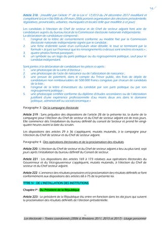 ---
Loi électorale – Textes coordonnés (2006 & Révisions 2011, 2015 et 2017) - Usage personnel
54
Article 218 : (modifié par l’article 1er de la Loi n° 17/013 du 24 décembre 2017 modifiant et
complétant la Loi n°06/006 du 09 mars 2006 portant organisation des élections présidentielle,
législatives, provinciales, urbaines, municipales et locales telle que modifiée à ce jour)
Les candidats à l’élection de Chef de secteur et de Chef de secteur adjoint font acte de
candidature auprès du bureau local de la Commission électorale nationale indépendante.
La déclaration de candidature comprend :
1. l’original de la lettre de consentement conforme au modèle fixé par la Commission
électorale nationale indépendante signée par le candidat ;
2. une fiche d’identité suivie d’un curriculum vitae détaillé, le tout se terminant par la
formule « Je jure sur l’honneur que les renseignements ci-dessus sont sincères et exacts » ;
3. quatre photos format passeport ;
4. un symbole ou un logo du parti politique ou du regroupement politique, sauf pour le
candidat indépendant.
Sont jointes à la déclaration de candidature les pièces ci-après :
1. une photocopie de la carte d’électeur ;
2. une photocopie de l’acte de naissance ou de l’attestation de naissance ;
3. une preuve de paiement, dans le compte du Trésor public, des frais de dépôt de
candidature non remboursables de 500.000 francs congolais par chacun de candidats
de la liste ;
4. l’original de la lettre d’investiture du candidat par son parti politique ou par son
regroupement politique ;
5. une photocopie certifiée conforme du diplôme d’études secondaires ou de l’attestation
justifiant d’une expérience professionnelle d’au moins deux ans dans le domaine
politique, administratif ou socioéconomique.»
Paragraphe 3 : De la campagne électorale
Article 219 : Sans préjudice des dispositions de l’article 28 de la présente loi, la durée de la
campagne pour l’élection du Chef de secteur et du Chef de secteur adjoint est de trois jours.
Elle commence dès l’installation du bureau définitif du conseil de Secteur et prend fin vingt-
quatre heures avant la date du scrutin.
Les dispositions des articles 29 à 36 s’appliquent, mutatis mutandis, à la campagne pour
l’élection du Chef de secteur et du Chef de secteur adjoint.
Paragraphe 4 : Des opérations électorales et de la proclamation des résultats
Article 220 : L’élection du Chef de secteur et du Chef de secteur adjoint a lieu au plus tard, sept
jours après l’installation du bureau définitif du Conseil de secteur.
Article 221 : Les dispositions des articles 169 à 173 relatives aux opérations électorales du
Gouverneur et du Vice-gouverneur s’appliquent, mutatis mutandis, à l’élection du Chef de
secteur et du Chef secteur adjoint.
Article 222 : L’annonce des résultats provisoires et la proclamation des résultats définitifs se font
conformément aux dispositions des articles 68 à 75 de la présente loi.
TITRE IV : DE L’INSTALLATION DES INSTITUTIONS
Chapitre Ier : Du Président de la République
Article 223 : Le président de la République élu entre en fonction dans les dix jours qui suivent
la proclamation des résultats définitifs de l’élection présidentielle.
 