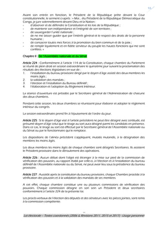 ---
Loi électorale – Textes coordonnés (2006 & Révisions 2011, 2015 et 2017) - Usage personnel
55
Avant son entrée en fonction, le Président de la République prête devant la Cour
constitutionnelle, le serment ci-après : « Moi… élu Président de la République Démocratique du
Congo, je jure solennellement devant Dieu et la Nation :
- d’observer et de défendre la Constitution et les lois de la République ;
- de maintenir son indépendance et l’intégrité de son territoire ;
- de sauvegarder l’unité nationale ;
- de ne me laisser guider que par l’intérêt général et le respect des droits de la personne
humaine ;
- de consacrer toutes mes forces à la promotion du bien commun et de la paix ;
- de remplir loyalement et en fidèle serviteur du peuple les hautes fonctions qui me sont
confiées. »
Chapitre II : De l’Assemblée nationale et du Sénat
Article 224 : Conformément à l’article 114 de la Constitution, chaque chambre du Parlement
se réunit de plein droit en session extraordinaire le quinzième jour suivant la proclamation des
résultats des élections législatives en vue de :
1. l’installation du bureau provisoire dirigé par le doyen d’âge assisté des deux membres les
moins âgés ;
2. la validation des mandats ;
3. l’élection et l’installation du Bureau définitif ;
4. l’élaboration et l’adoption du Règlement Intérieur.
La séance d’ouverture est présidée par le Secrétaire général de l’Administration de chacune
des deux chambres.
Pendant cette session, les deux chambres se réunissent pour élaborer et adopter le règlement
intérieur du congrès.
La session extraordinaire prend fin à l’épuisement de l’ordre du jour.
Article 225 : Si le doyen d’âge visé à l’article précédent ne peut être désigné avec certitude, est
présumé doyen d’âge celui que le tirage au sort aura désigné parmi les candidats en présence.
Dans ce cas, le tirage au sort est effectué par le Secrétaire général de l’Assemblée nationale ou
du Sénat ou par le fonctionnaire qui le remplace.
Les dispositions de l’alinéa précédent s’appliquent, mutatis mutandis, à la désignation des
membres les moins âgés.
Les deux membres les moins âgés de chaque chambre sont désignés Secrétaires. Ils assistent
le Président provisoire dans le déroulement des opérations.
Article 226 : Aucun débat dont l’objet est étranger à la mise sur pied de la commission de
vérification des pouvoirs, au rapport établi par celle-ci, à l’élection et à l’installation du bureau
définitif de l’Assemblée nationale ou du Sénat, ne peut avoir lieu sous la présidence du bureau
provisoire.
Article 227 : Aussitôt après la constitution du bureau provisoire, chaque Chambre procède à la
vérification des pouvoirs et à la validation des mandats de ses membres.
A cet effet, chaque chambre constitue une ou plusieurs commissions de vérification des
pouvoirs. Chaque commission désigne en son sein un Président et deux secrétaires
conformément à l’article 224 de la présente loi.
Les procès-verbaux de l’élection des députés et des sénateurs avec les pièces jointes, sont remis
à la commission compétente.
 