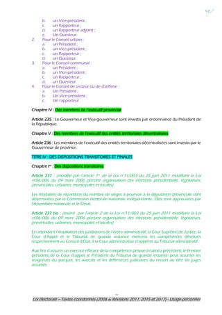 ---
Loi électorale – Textes coordonnés (2006 & Révisions 2011, 2015 et 2017) - Usage personnel
57
b. un Vice-président ;
c. un Rapporteur ;
d. un Rapporteur adjoint ;
e. Un Questeur.
2. Pour le Conseil urbain :
a. un Président ;
b. un Vice-président ;
c. un Rapporteur ;
d. un Questeur.
3. Pour le Conseil communal :
a. un Président ;
b. un Vice-président ;
c. un Rapporteur ;
d. un Questeur.
4. Pour le Conseil de secteur ou de chefferie :
a. Un Président ;
b. Un Vice-président ;
c. Un rapporteur.
Chapitre IV : Des membres de l’exécutif provincial
Article 235 : Le Gouverneur et Vice-gouverneur sont investis par ordonnance du Président de
la République.
Chapitre V : Des membres de l’exécutif des entités territoriales décentralisées
Article 236 : Les membres de l’exécutif des entités territoriales décentralisées sont investis par le
Gouverneur de province.
TITRE IV : DES DISPOSITIONS TRANSITOIRES ET FINALES
Chapitre Ier
: Des dispositions transitoires
Article 237 : (modifié par l’article 1er de la Loi n°11/003 du 25 juin 2011 modifiant la Loi
n°06/006 du 09 mars 2006 portant organisation des élections présidentielle, législatives,
provinciales, urbaines, municipales et locales)
Les modalités de répartition du nombre de sièges à pourvoir à la députation provinciale sont
déterminées par la Commission électorale nationale indépendante. Elles sont approuvées par
l’Assemblée nationale et le Sénat.
Article 237 bis : (inséré par l’article 2 de la Loi n°11/003 du 25 juin 2011 modifiant la Loi
n°06/006 du 09 mars 2006 portant organisation des élections présidentielle, législatives,
provinciales, urbaines, municipales et locales)
En attendant l’installation des juridictions de l’ordre administratif, la Cour Suprême de Justice, la
Cour d’Appel et le Tribunal de grande instance exercent les compétences dévolues
respectivement au Conseil d’Etat, à la Cour administrative d’appel et au Tribunal administratif.
Aux fins d’assurer un exercice efficace de la compétence prévue à l’alinéa précédent, le Premier
président de la Cour d’appel, le Président du Tribunal de grande instance peut assumer les
magistrats du parquet, les avocats et les défenseurs judiciaires du ressort au titre de juges
assumés.
 