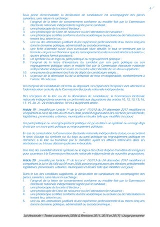 ---
Loi électorale – Textes coordonnés (2006 & Révisions 2011, 2015 et 2017) - Usage personnel
4
Sous peine d’irrecevabilité, la déclaration de candidature est accompagnée des pièces
suivantes, sans rature ni surcharge :
1. l’original de la lettre de consentement conforme au modèle fixé par la Commission
électorale nationale indépendante signée par le candidat ;
2. une photocopie de la carte d’électeur ;
3. une photocopie de l’acte de naissance ou de l’attestation de naissance ;
4. une photocopie certifiée conforme du titre académique ou scolaire ou de l’attestation en
tenant lieu, selon le cas ;
5. une ou des attestations justifiant d’une expérience professionnelle d’au moins cinq ans
dans le domaine politique, administratif ou socioéconomique ;
6. une fiche d’identité suivie d’un curriculum vitae détaillé, le tout se terminant par la
formule « Je jure sur l’honneur que les renseignements ci-dessus sont sincères et exacts » ;
7. quatre photos format passeport ;
8. un symbole ou un logo du parti politique ou regroupement politique ;
9. l’original de la lettre d’investiture du candidat par son parti politique ou son
regroupement politique selon le modèle fixé par la Commission électorale nationale
indépendante indiquant en outre et en ordre utile l’identité de ses deux suppléants ;
10. une preuve de paiement des frais de dépôt de candidature exigés ;
11. la preuve de la démission ou de la demande de mise en disponibilité, conformément à
l’article 10 ci-dessus.
Un récépissé de candidature est remis au déposant. Les copies des récépissés sont adressées à
l’administration centrale de la Commission électorale nationale indépendante.
Dès réception de la liste ou de la déclaration de candidature, la Commission électorale
nationale indépendante examine sa conformité aux dispositions des articles 10, 12, 13, 15, 16,
17, 19, 20, 21, 22 et des alinéas 1er et 2 du présent article.
Article 19 : (modifié par l’article 1er de la Loi n° 17/013 du 24 décembre 2017 modifiant et
complétant la Loi n°06/006 du 09 mars 2006 portant organisation des élections présidentielle,
législatives, provinciales, urbaines, municipales et locales telle que modifiée à ce jour)
Un parti politique ou un regroupement politique ne peut utiliser un symbole ou un logo déjà
choisi par un autre parti politique ou regroupement politique.
En cas de contestation, la Commission électorale nationale indépendante statue, en accordant
le droit d’usage du symbole ou du logo au parti politique ou regroupement politique en
référence à la liste lui transmise par le ministère ayant les affaires intérieures dans ses
attributions ou à toute décision judiciaire irrévocable.
Une liste des candidats dont le symbole ou le logo a été refusé dispose d’un délai de cinq jours
pour soumettre à la Commission électorale nationale indépendante de nouvelles propositions.
Article 20 : (modifié par l’article 1er de la Loi n° 17/013 du 24 décembre 2017 modifiant et
complétant la Loi n°06/006 du 09 mars 2006 portant organisation des élections présidentielle,
législatives, provinciales, urbaines, municipales et locales telle que modifiée à ce jour)
Dans le cas des candidats suppléants, la déclaration de candidature est accompagnée des
pièces suivantes, sans rature ni surcharge :
1. l’original de la lettre de consentement conforme au modèle fixé par la Commission
électorale nationale indépendante signée par le candidat ;
2. une photocopie de la carte d’électeur ;
3. une photocopie de l’acte de naissance ou de l’attestation de naissance ;
4. une photocopie certifiée conforme du titre académique ou scolaire ou de l’attestation en
tenant lieu, selon le cas ;
5. une ou des attestations justifiant d’une expérience professionnelle d’au moins cinq ans
dans le domaine politique, administratif ou socioéconomique ;
 