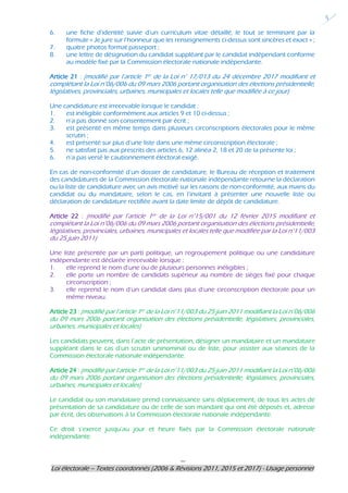 ---
Loi électorale – Textes coordonnés (2006 & Révisions 2011, 2015 et 2017) - Usage personnel
5
6. une fiche d’identité suivie d’un curriculum vitae détaillé, le tout se terminant par la
formule « Je jure sur l’honneur que les renseignements ci-dessus sont sincères et exact » ;
7. quatre photos format passeport ;
8. une lettre de désignation du candidat suppléant par le candidat indépendant conforme
au modèle fixé par la Commission électorale nationale indépendante.
Article 21 : (modifié par l’article 1er de la Loi n° 17/013 du 24 décembre 2017 modifiant et
complétant la Loi n°06/006 du 09 mars 2006 portant organisation des élections présidentielle,
législatives, provinciales, urbaines, municipales et locales telle que modifiée à ce jour)
Une candidature est irrecevable lorsque le candidat :
1. est inéligible conformément aux articles 9 et 10 ci-dessus ;
2. n’a pas donné son consentement par écrit ;
3. est présenté en même temps dans plusieurs circonscriptions électorales pour le même
scrutin ;
4. est présenté sur plus d’une liste dans une même circonscription électorale ;
5. ne satisfait pas aux prescrits des articles 6, 12 alinéa 2, 18 et 20 de la présente loi ;
6. n’a pas versé le cautionnement électoral exigé.
En cas de non-conformité d’un dossier de candidature, le Bureau de réception et traitement
des candidatures de la Commission électorale nationale indépendante retourne la déclaration
ou la liste de candidature avec un avis motivé sur les raisons de non-conformité, aux mains du
candidat ou du mandataire, selon le cas, en l’invitant à présenter une nouvelle liste ou
déclaration de candidature rectifiée avant la date limite de dépôt de candidature.
Article 22 : (modifié par l’article 1er de la Loi n°15/001 du 12 février 2015 modifiant et
complétant la Loi n°06/006 du 09 mars 2006 portant organisation des élections présidentielle,
législatives, provinciales, urbaines, municipales et locales telle que modifiée par la Loi n°11/003
du 25 juin 2011)
Une liste présentée par un parti politique, un regroupement politique ou une candidature
indépendante est déclarée irrecevable lorsque :
1. elle reprend le nom d’une ou de plusieurs personnes inéligibles ;
2. elle porte un nombre de candidats supérieur au nombre de sièges fixé pour chaque
circonscription ;
3. elle reprend le nom d’un candidat dans plus d’une circonscription électorale pour un
même niveau.
Article 23 : (modifié par l’article 1er de la Loi n°11/003 du 25 juin 2011 modifiant la Loi n°06/006
du 09 mars 2006 portant organisation des élections présidentielle, législatives, provinciales,
urbaines, municipales et locales)
Les candidats peuvent, dans l’acte de présentation, désigner un mandataire et un mandataire
suppléant dans le cas d’un scrutin uninominal ou de liste, pour assister aux séances de la
Commission électorale nationale indépendante.
Article 24 : (modifié par l’article 1er de la Loi n°11/003 du 25 juin 2011 modifiant la Loi n°06/006
du 09 mars 2006 portant organisation des élections présidentielle, législatives, provinciales,
urbaines, municipales et locales)
Le candidat ou son mandataire prend connaissance sans déplacement, de tous les actes de
présentation de sa candidature ou de celle de son mandant qui ont été déposés et, adresse
par écrit, des observations à la Commission électorale nationale indépendante.
Ce droit s’exerce jusqu’au jour et heure fixés par la Commission électorale nationale
indépendante.
 