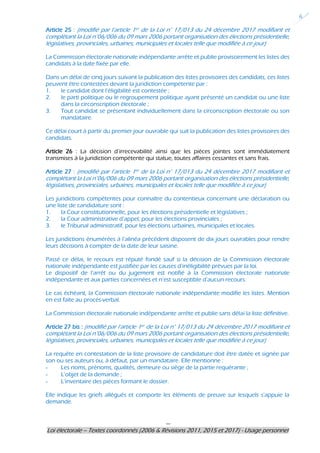 ---
Loi électorale – Textes coordonnés (2006 & Révisions 2011, 2015 et 2017) - Usage personnel
6
Article 25 : (modifié par l’article 1er de la Loi n° 17/013 du 24 décembre 2017 modifiant et
complétant la Loi n°06/006 du 09 mars 2006 portant organisation des élections présidentielle,
législatives, provinciales, urbaines, municipales et locales telle que modifiée à ce jour)
La Commission électorale nationale indépendante arrête et publie provisoirement les listes des
candidats à la date fixée par elle.
Dans un délai de cinq jours suivant la publication des listes provisoires des candidats, ces listes
peuvent être contestées devant la juridiction compétente par :
1. le candidat dont l’éligibilité est contestée ;
2. le parti politique ou le regroupement politique ayant présenté un candidat ou une liste
dans la circonscription électorale ;
3. Tout candidat se présentant individuellement dans la circonscription électorale ou son
mandataire.
Ce délai court à partir du premier jour ouvrable qui suit la publication des listes provisoires des
candidats.
Article 26 : La décision d’irrecevabilité ainsi que les pièces jointes sont immédiatement
transmises à la juridiction compétente qui statue, toutes affaires cessantes et sans frais.
Article 27 : (modifié par l’article 1er de la Loi n° 17/013 du 24 décembre 2017 modifiant et
complétant la Loi n°06/006 du 09 mars 2006 portant organisation des élections présidentielle,
législatives, provinciales, urbaines, municipales et locales telle que modifiée à ce jour)
Les juridictions compétentes pour connaître du contentieux concernant une déclaration ou
une liste de candidature sont :
1. la Cour constitutionnelle, pour les élections présidentielle et législatives ;
2. la Cour administrative d’appel, pour les élections provinciales ;
3. le Tribunal administratif, pour les élections urbaines, municipales et locales.
Les juridictions énumérées à l’alinéa précédent disposent de dix jours ouvrables pour rendre
leurs décisions à compter de la date de leur saisine.
Passé ce délai, le recours est réputé fondé sauf si la décision de la Commission électorale
nationale indépendante est justifiée par les causes d’inéligibilité prévues par la loi.
Le dispositif de l’arrêt ou du jugement est notifié à la Commission électorale nationale
indépendante et aux parties concernées et n’est susceptible d’aucun recours.
Le cas échéant, la Commission électorale nationale indépendante modifie les listes. Mention
en est faite au procès-verbal.
La Commission électorale nationale indépendante arrête et publie sans délai la liste définitive.
Article 27 bis : (modifié par l’article 1er de la Loi n° 17/013 du 24 décembre 2017 modifiant et
complétant la Loi n°06/006 du 09 mars 2006 portant organisation des élections présidentielle,
législatives, provinciales, urbaines, municipales et locales telle que modifiée à ce jour)
La requête en contestation de la liste provisoire de candidature doit être datée et signée par
son ou ses auteurs ou, à défaut, par un mandataire. Elle mentionne :
- Les noms, prénoms, qualités, demeure ou siège de la partie requérante ;
- L’objet de la demande ;
- L’inventaire des pièces formant le dossier.
Elle indique les griefs allégués et comporte les éléments de preuve sur lesquels s’appuie la
demande.
 