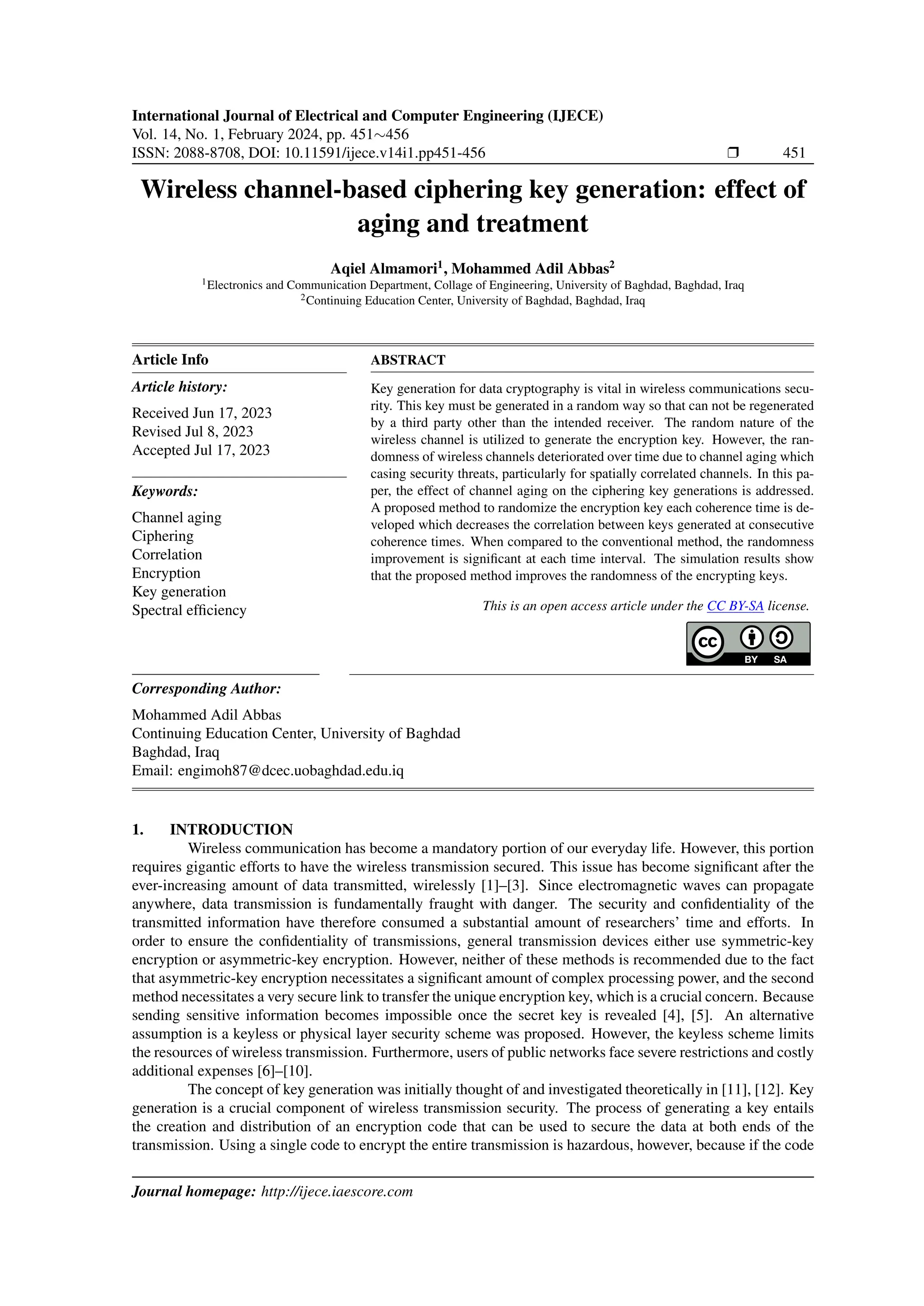 International Journal of Electrical and Computer Engineering (IJECE)
Vol. 14, No. 1, February 2024, pp. 451∼456
ISSN: 2088-8708, DOI: 10.11591/ijece.v14i1.pp451-456 ❒ 451
Wireless channel-based ciphering key generation: effect of
aging and treatment
Aqiel Almamori1
, Mohammed Adil Abbas2
1Electronics and Communication Department, Collage of Engineering, University of Baghdad, Baghdad, Iraq
2Continuing Education Center, University of Baghdad, Baghdad, Iraq
Article Info
Article history:
Received Jun 17, 2023
Revised Jul 8, 2023
Accepted Jul 17, 2023
Keywords:
Channel aging
Ciphering
Correlation
Encryption
Key generation
Spectral efficiency
ABSTRACT
Key generation for data cryptography is vital in wireless communications secu-
rity. This key must be generated in a random way so that can not be regenerated
by a third party other than the intended receiver. The random nature of the
wireless channel is utilized to generate the encryption key. However, the ran-
domness of wireless channels deteriorated over time due to channel aging which
casing security threats, particularly for spatially correlated channels. In this pa-
per, the effect of channel aging on the ciphering key generations is addressed.
A proposed method to randomize the encryption key each coherence time is de-
veloped which decreases the correlation between keys generated at consecutive
coherence times. When compared to the conventional method, the randomness
improvement is significant at each time interval. The simulation results show
that the proposed method improves the randomness of the encrypting keys.
This is an open access article under the CC BY-SA license.
Corresponding Author:
Mohammed Adil Abbas
Continuing Education Center, University of Baghdad
Baghdad, Iraq
Email: engimoh87@dcec.uobaghdad.edu.iq
1. INTRODUCTION
Wireless communication has become a mandatory portion of our everyday life. However, this portion
requires gigantic efforts to have the wireless transmission secured. This issue has become significant after the
ever-increasing amount of data transmitted, wirelessly [1]–[3]. Since electromagnetic waves can propagate
anywhere, data transmission is fundamentally fraught with danger. The security and confidentiality of the
transmitted information have therefore consumed a substantial amount of researchers’ time and efforts. In
order to ensure the confidentiality of transmissions, general transmission devices either use symmetric-key
encryption or asymmetric-key encryption. However, neither of these methods is recommended due to the fact
that asymmetric-key encryption necessitates a significant amount of complex processing power, and the second
method necessitates a very secure link to transfer the unique encryption key, which is a crucial concern. Because
sending sensitive information becomes impossible once the secret key is revealed [4], [5]. An alternative
assumption is a keyless or physical layer security scheme was proposed. However, the keyless scheme limits
the resources of wireless transmission. Furthermore, users of public networks face severe restrictions and costly
additional expenses [6]–[10].
The concept of key generation was initially thought of and investigated theoretically in [11], [12]. Key
generation is a crucial component of wireless transmission security. The process of generating a key entails
the creation and distribution of an encryption code that can be used to secure the data at both ends of the
transmission. Using a single code to encrypt the entire transmission is hazardous, however, because if the code
Journal homepage: http://ijece.iaescore.com
 