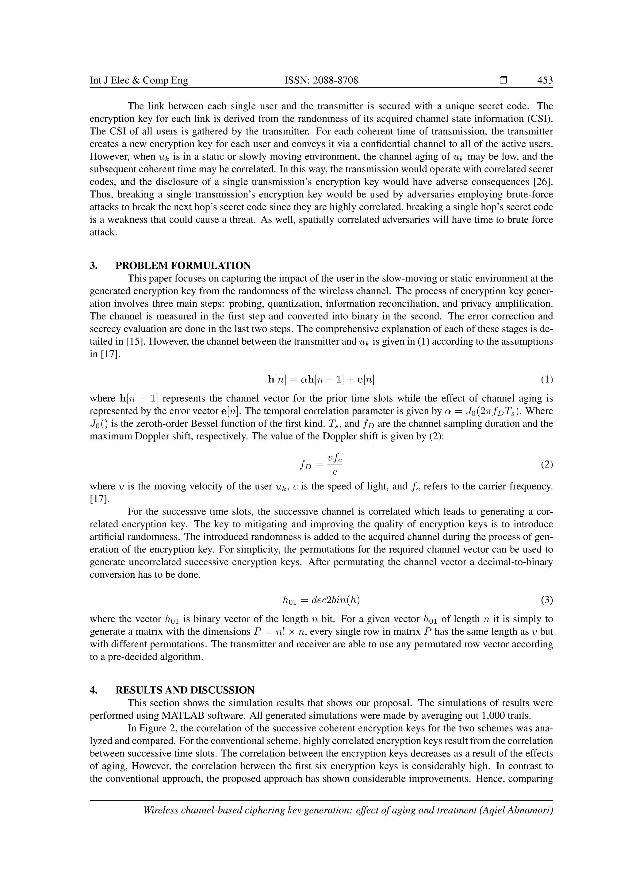 Int J Elec & Comp Eng ISSN: 2088-8708 ❒ 453
The link between each single user and the transmitter is secured with a unique secret code. The
encryption key for each link is derived from the randomness of its acquired channel state information (CSI).
The CSI of all users is gathered by the transmitter. For each coherent time of transmission, the transmitter
creates a new encryption key for each user and conveys it via a confidential channel to all of the active users.
However, when uk is in a static or slowly moving environment, the channel aging of uk may be low, and the
subsequent coherent time may be correlated. In this way, the transmission would operate with correlated secret
codes, and the disclosure of a single transmission’s encryption key would have adverse consequences [26].
Thus, breaking a single transmission’s encryption key would be used by adversaries employing brute-force
attacks to break the next hop’s secret code since they are highly correlated, breaking a single hop’s secret code
is a weakness that could cause a threat. As well, spatially correlated adversaries will have time to brute force
attack.
3. PROBLEM FORMULATION
This paper focuses on capturing the impact of the user in the slow-moving or static environment at the
generated encryption key from the randomness of the wireless channel. The process of encryption key gener-
ation involves three main steps: probing, quantization, information reconciliation, and privacy amplification.
The channel is measured in the first step and converted into binary in the second. The error correction and
secrecy evaluation are done in the last two steps. The comprehensive explanation of each of these stages is de-
tailed in [15]. However, the channel between the transmitter and uk is given in (1) according to the assumptions
in [17].
h[n] = αh[n − 1] + e[n] (1)
where h[n − 1] represents the channel vector for the prior time slots while the effect of channel aging is
represented by the error vector e[n]. The temporal correlation parameter is given by α = J0(2πfDTs). Where
J0() is the zeroth-order Bessel function of the first kind. Ts, and fD are the channel sampling duration and the
maximum Doppler shift, respectively. The value of the Doppler shift is given by (2):
fD =
vfc
c
(2)
where v is the moving velocity of the user uk, c is the speed of light, and fc refers to the carrier frequency.
[17].
For the successive time slots, the successive channel is correlated which leads to generating a cor-
related encryption key. The key to mitigating and improving the quality of encryption keys is to introduce
artificial randomness. The introduced randomness is added to the acquired channel during the process of gen-
eration of the encryption key. For simplicity, the permutations for the required channel vector can be used to
generate uncorrelated successive encryption keys. After permutating the channel vector a decimal-to-binary
conversion has to be done.
h01 = dec2bin(h) (3)
where the vector h01 is binary vector of the length n bit. For a given vector h01 of length n it is simply to
generate a matrix with the dimensions P = n! × n, every single row in matrix P has the same length as v but
with different permutations. The transmitter and receiver are able to use any permutated row vector according
to a pre-decided algorithm.
4. RESULTS AND DISCUSSION
This section shows the simulation results that shows our proposal. The simulations of results were
performed using MATLAB software. All generated simulations were made by averaging out 1,000 trails.
In Figure 2, the correlation of the successive coherent encryption keys for the two schemes was ana-
lyzed and compared. For the conventional scheme, highly correlated encryption keys result from the correlation
between successive time slots. The correlation between the encryption keys decreases as a result of the effects
of aging, However, the correlation between the first six encryption keys is considerably high. In contrast to
the conventional approach, the proposed approach has shown considerable improvements. Hence, comparing
Wireless channel-based ciphering key generation: effect of aging and treatment (Aqiel Almamori)
 