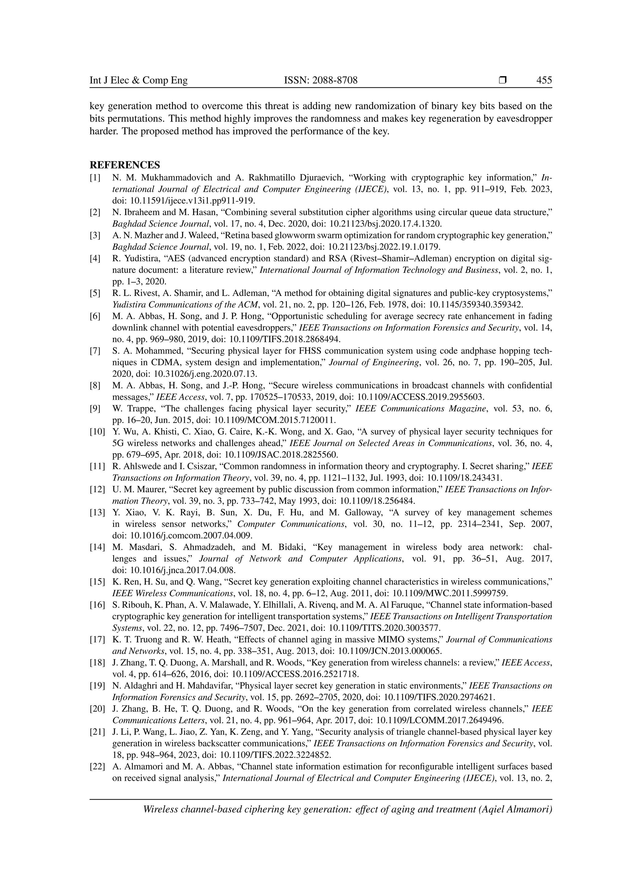 Int J Elec & Comp Eng ISSN: 2088-8708 ❒ 455
key generation method to overcome this threat is adding new randomization of binary key bits based on the
bits permutations. This method highly improves the randomness and makes key regeneration by eavesdropper
harder. The proposed method has improved the performance of the key.
REFERENCES
[1] N. M. Mukhammadovich and A. Rakhmatillo Djuraevich, “Working with cryptographic key information,” In-
ternational Journal of Electrical and Computer Engineering (IJECE), vol. 13, no. 1, pp. 911–919, Feb. 2023,
doi: 10.11591/ijece.v13i1.pp911-919.
[2] N. Ibraheem and M. Hasan, “Combining several substitution cipher algorithms using circular queue data structure,”
Baghdad Science Journal, vol. 17, no. 4, Dec. 2020, doi: 10.21123/bsj.2020.17.4.1320.
[3] A. N. Mazher and J. Waleed, “Retina based glowworm swarm optimization for random cryptographic key generation,”
Baghdad Science Journal, vol. 19, no. 1, Feb. 2022, doi: 10.21123/bsj.2022.19.1.0179.
[4] R. Yudistira, “AES (advanced encryption standard) and RSA (Rivest–Shamir–Adleman) encryption on digital sig-
nature document: a literature review,” International Journal of Information Technology and Business, vol. 2, no. 1,
pp. 1–3, 2020.
[5] R. L. Rivest, A. Shamir, and L. Adleman, “A method for obtaining digital signatures and public-key cryptosystems,”
Yudistira Communications of the ACM, vol. 21, no. 2, pp. 120–126, Feb. 1978, doi: 10.1145/359340.359342.
[6] M. A. Abbas, H. Song, and J. P. Hong, “Opportunistic scheduling for average secrecy rate enhancement in fading
downlink channel with potential eavesdroppers,” IEEE Transactions on Information Forensics and Security, vol. 14,
no. 4, pp. 969–980, 2019, doi: 10.1109/TIFS.2018.2868494.
[7] S. A. Mohammed, “Securing physical layer for FHSS communication system using code andphase hopping tech-
niques in CDMA, system design and implementation,” Journal of Engineering, vol. 26, no. 7, pp. 190–205, Jul.
2020, doi: 10.31026/j.eng.2020.07.13.
[8] M. A. Abbas, H. Song, and J.-P. Hong, “Secure wireless communications in broadcast channels with confidential
messages,” IEEE Access, vol. 7, pp. 170525–170533, 2019, doi: 10.1109/ACCESS.2019.2955603.
[9] W. Trappe, “The challenges facing physical layer security,” IEEE Communications Magazine, vol. 53, no. 6,
pp. 16–20, Jun. 2015, doi: 10.1109/MCOM.2015.7120011.
[10] Y. Wu, A. Khisti, C. Xiao, G. Caire, K.-K. Wong, and X. Gao, “A survey of physical layer security techniques for
5G wireless networks and challenges ahead,” IEEE Journal on Selected Areas in Communications, vol. 36, no. 4,
pp. 679–695, Apr. 2018, doi: 10.1109/JSAC.2018.2825560.
[11] R. Ahlswede and I. Csiszar, “Common randomness in information theory and cryptography. I. Secret sharing,” IEEE
Transactions on Information Theory, vol. 39, no. 4, pp. 1121–1132, Jul. 1993, doi: 10.1109/18.243431.
[12] U. M. Maurer, “Secret key agreement by public discussion from common information,” IEEE Transactions on Infor-
mation Theory, vol. 39, no. 3, pp. 733–742, May 1993, doi: 10.1109/18.256484.
[13] Y. Xiao, V. K. Rayi, B. Sun, X. Du, F. Hu, and M. Galloway, “A survey of key management schemes
in wireless sensor networks,” Computer Communications, vol. 30, no. 11–12, pp. 2314–2341, Sep. 2007,
doi: 10.1016/j.comcom.2007.04.009.
[14] M. Masdari, S. Ahmadzadeh, and M. Bidaki, “Key management in wireless body area network: chal-
lenges and issues,” Journal of Network and Computer Applications, vol. 91, pp. 36–51, Aug. 2017,
doi: 10.1016/j.jnca.2017.04.008.
[15] K. Ren, H. Su, and Q. Wang, “Secret key generation exploiting channel characteristics in wireless communications,”
IEEE Wireless Communications, vol. 18, no. 4, pp. 6–12, Aug. 2011, doi: 10.1109/MWC.2011.5999759.
[16] S. Ribouh, K. Phan, A. V. Malawade, Y. Elhillali, A. Rivenq, and M. A. Al Faruque, “Channel state information-based
cryptographic key generation for intelligent transportation systems,” IEEE Transactions on Intelligent Transportation
Systems, vol. 22, no. 12, pp. 7496–7507, Dec. 2021, doi: 10.1109/TITS.2020.3003577.
[17] K. T. Truong and R. W. Heath, “Effects of channel aging in massive MIMO systems,” Journal of Communications
and Networks, vol. 15, no. 4, pp. 338–351, Aug. 2013, doi: 10.1109/JCN.2013.000065.
[18] J. Zhang, T. Q. Duong, A. Marshall, and R. Woods, “Key generation from wireless channels: a review,” IEEE Access,
vol. 4, pp. 614–626, 2016, doi: 10.1109/ACCESS.2016.2521718.
[19] N. Aldaghri and H. Mahdavifar, “Physical layer secret key generation in static environments,” IEEE Transactions on
Information Forensics and Security, vol. 15, pp. 2692–2705, 2020, doi: 10.1109/TIFS.2020.2974621.
[20] J. Zhang, B. He, T. Q. Duong, and R. Woods, “On the key generation from correlated wireless channels,” IEEE
Communications Letters, vol. 21, no. 4, pp. 961–964, Apr. 2017, doi: 10.1109/LCOMM.2017.2649496.
[21] J. Li, P. Wang, L. Jiao, Z. Yan, K. Zeng, and Y. Yang, “Security analysis of triangle channel-based physical layer key
generation in wireless backscatter communications,” IEEE Transactions on Information Forensics and Security, vol.
18, pp. 948–964, 2023, doi: 10.1109/TIFS.2022.3224852.
[22] A. Almamori and M. A. Abbas, “Channel state information estimation for reconfigurable intelligent surfaces based
on received signal analysis,” International Journal of Electrical and Computer Engineering (IJECE), vol. 13, no. 2,
Wireless channel-based ciphering key generation: effect of aging and treatment (Aqiel Almamori)
 