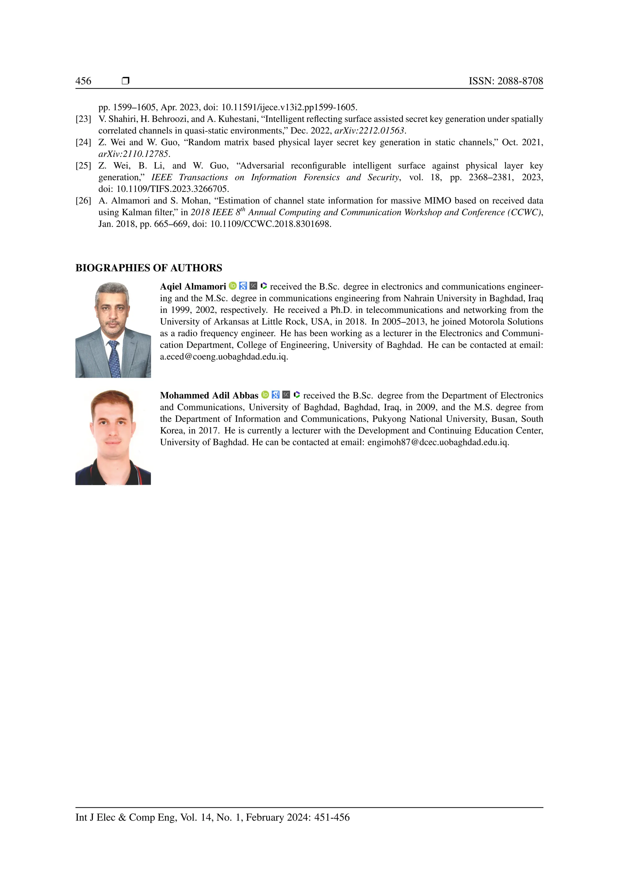 456 ❒ ISSN: 2088-8708
pp. 1599–1605, Apr. 2023, doi: 10.11591/ijece.v13i2.pp1599-1605.
[23] V. Shahiri, H. Behroozi, and A. Kuhestani, “Intelligent reflecting surface assisted secret key generation under spatially
correlated channels in quasi-static environments,” Dec. 2022, arXiv:2212.01563.
[24] Z. Wei and W. Guo, “Random matrix based physical layer secret key generation in static channels,” Oct. 2021,
arXiv:2110.12785.
[25] Z. Wei, B. Li, and W. Guo, “Adversarial reconfigurable intelligent surface against physical layer key
generation,” IEEE Transactions on Information Forensics and Security, vol. 18, pp. 2368–2381, 2023,
doi: 10.1109/TIFS.2023.3266705.
[26] A. Almamori and S. Mohan, “Estimation of channel state information for massive MIMO based on received data
using Kalman filter,” in 2018 IEEE 8th
Annual Computing and Communication Workshop and Conference (CCWC),
Jan. 2018, pp. 665–669, doi: 10.1109/CCWC.2018.8301698.
BIOGRAPHIES OF AUTHORS
Aqiel Almamori received the B.Sc. degree in electronics and communications engineer-
ing and the M.Sc. degree in communications engineering from Nahrain University in Baghdad, Iraq
in 1999, 2002, respectively. He received a Ph.D. in telecommunications and networking from the
University of Arkansas at Little Rock, USA, in 2018. In 2005–2013, he joined Motorola Solutions
as a radio frequency engineer. He has been working as a lecturer in the Electronics and Communi-
cation Department, College of Engineering, University of Baghdad. He can be contacted at email:
a.eced@coeng.uobaghdad.edu.iq.
Mohammed Adil Abbas received the B.Sc. degree from the Department of Electronics
and Communications, University of Baghdad, Baghdad, Iraq, in 2009, and the M.S. degree from
the Department of Information and Communications, Pukyong National University, Busan, South
Korea, in 2017. He is currently a lecturer with the Development and Continuing Education Center,
University of Baghdad. He can be contacted at email: engimoh87@dcec.uobaghdad.edu.iq.
Int J Elec & Comp Eng, Vol. 14, No. 1, February 2024: 451-456
 