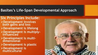 Basltes’s Life-Span Developmental Approach
Six Principles Include:
Development involves
both gains and loss
Development is lifelong
Development is multiply-
influenced
Development is multi-
dimensional
Development is plastic
Development is
multicultural
 