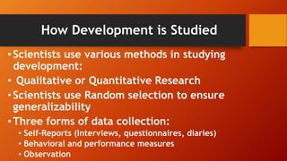How Development is Studied
•Scientists use various methods in studying
development:
• Qualitative or Quantitative Research
•Scientists use Random selection to ensure
generalizability
• Three forms of data collection:
• Self-Reports (Interviews, questionnaires, diaries)
• Behavioral and performance measures
• Observation
 