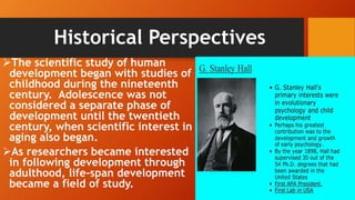 Historical Perspectives
The scientific study of human
development began with studies of
childhood during the nineteenth
century. Adolescence was not
considered a separate phase of
development until the twentieth
century, when scientific interest in
aging also began.
As researchers became interested
in following development through
adulthood, life-span development
became a field of study.
 