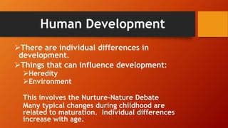 Human Development
There are individual differences in
development.
Things that can influence development:
Heredity
Environment
This involves the Nurture-Nature Debate
Many typical changes during childhood are
related to maturation. Individual differences
increase with age.
 
