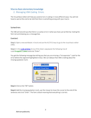Macros Basic elementary knowledge
2
Abhirampobbisetty
2. Managing VBA Coding Errors
The Visual Basic Editor will help you avoid errors in coding in many different ways. You will not
have to wait at the end to be told that there is something wrong with your macro.
SyntaxErrors
The VBE will also tell you that there is a syntax error in what you have just written by making the
font red and showing you a message box.
Exercise1
Step 1: Open a new workbook in Excel and use the ALT/F11 keys to go to the visual basic editor
(VBE).
Step 2: In the code window of any of the sheet copy/paste the following line of
code:Range(A1").Select and click "Enter".
You get the following message box telling you that you are missing a "list separator". Look for the
error before the segment highlighted in blue. We can deduce that VBA is talking about the
missing quotation mark.
Step 3: Click on the "OK" button.
Step 4: Add the missing quotation mark, use the mouse to move the cursor to the end of the
sentence and click "Enter". The font is black meaning that everything is correct.
 