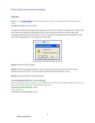 Macros Basic elementary knowledge
3
Abhirampobbisetty
Exercise2
Step 1: In the code window that you have used for exercise 1 copy/paste the following line of
code:
Range("A1".Select and click "Enter".
You get the following message box telling you that you are missing a "list separator". Look for the
error before the segment highlighted in blue. We can deduce that VBE is talking about the
missing parenthesis. Both the quotation marks in the exercise above and the parenthesis in this
exercise are considered as "list separator" by the VBE.
Step 2: Click on the "OK" button.
Step 3: Add the missing parenthesis, use the mouse to move the cursor to the end of the
sentence and click "Enter". The font is black meaning that everything is correct.
Step 4: Close Excel without saving anything
ScreenUpdating (Application.ScreenUpdating)
When you do not want to see your screen follow the actions of your VBA procedure (macro), you
start and end your code with the following sentences:
Application.ScreenUpdating = False
Then at the end:
Application.ScreenUpdating = True
 