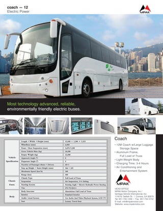 Coach
• 12M Coach w/Large Luggage
Storage Space
• Aluminum Frame,
Full Load of Truss
• Light-Weight Body
• Charging Time: 3-4 Hours
• Air Conditioning and
Entertainment System
Most technology advanced, reliable,
environmentally friendly electric buses.
coach — 12
Electric Power
HEAD OFFICE
MPAK Motor Company, Inc./
Vantage Vehicle International, Inc.
1740 N. Delilah St. | Corona, CA 92879
Tel: 951-735-1200 | Fax: 951-735-3732
E-mail: info@mpakmotor.com
Website: www.mpakmotor.com
 
