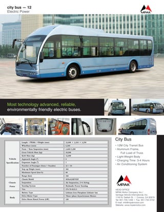 City Bus
• 12M City Transit Bus
• Aluminum Frame,
Full Load of Truss
• Light-Weight Body
• Charging Time: 3-4 Hours
• Air Conditioning System
Most technology advanced, reliable,
environmentally friendly electric buses.
city bus — 12
Electric Power
HEAD OFFICE
MPAK Motor Company, Inc./
Vantage Vehicle International, Inc.
1740 N. Delilah St. | Corona, CA 92879
Tel: 951-735-1200 | Fax: 951-735-3732
E-mail: info@mpakmotor.com
Website: www.mpakmotor.com
 