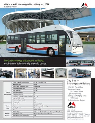 City Bus —
Exchangeable Battery
• 12M City Transit Bus
• Aluminum Frame,
Full Load of Truss
• Light-Weight Body
• Battery Exchanging Time:
10 Minutes
• Air Conditioning System
Most technology advanced, reliable,
environmentally friendly electric buses.
city bus with exchangeable battery — 12EB
Electric Power
HEAD OFFICE
MPAK Motor Company, Inc./
Vantage Vehicle International, Inc.
1740 N. Delilah St. | Corona, CA 92879
Tel: 951-735-1200 | Fax: 951-735-3732
E-mail: info@mpakmotor.com
Website: www.mpakmotor.com
 