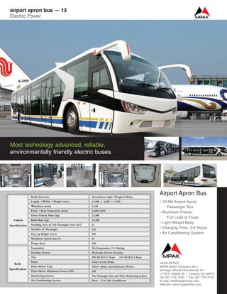 Airport Apron Bus
• 13.9M Airport Apron
Passenger Bus
• Aluminum Frame,
Full Load of Truss
• Light-Weight Body
• Charging Time: 3-4 Hours
• Air Conditioning System
Most technology advanced, reliable,
environmentally friendly electric buses.
airport apron bus — 13
Electric Power
HEAD OFFICE
MPAK Motor Company, Inc./
Vantage Vehicle International, Inc.
1740 N. Delilah St. | Corona, CA 92879
Tel: 951-735-1200 | Fax: 951-735-3732
E-mail: info@mpakmotor.com
Website: www.mpakmotor.com
 