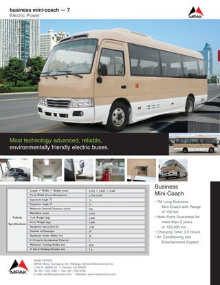 Business
Mini-Coach
• 7M Long Business
Mini-Coach with Range
of 150 km
• Main Parts Guarantee for
more than 3 years
or 150,000 km
• Charging Time: 3.5 Hours
• Air Conditioning and
Entertainment System
Most technology advanced, reliable,
environmentally friendly electric buses.
business mini-coach — 7
Electric Power
HEAD OFFICE
MPAK Motor Company, Inc./Vantage Vehicle International, Inc.
1740 N. Delilah St. | Corona, CA 92879
Tel: 951-735-1200 | Fax: 951-735-3732
E-mail: info@mpakmotor.com | Website: www.mpakmotor.com
 
