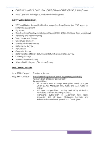 CurriculumVitae Mohd FaurizulBin Md Yusof
3
SURVEY WORK EXPERIENCES
 National Baseline Survey
 Wreck Positioning and Clearance Survey
EMPLOYMENT HISTORY
 CARIS HIPS and SIPS, CARIS HOM, CARIS GIS and CARIS S-57 ENC & AML Course
 Basic Operator Training Course for Hydromap System
 ROV and Diving Support for Pipeline Inspection, Span Correction, FPSO Mooring
System Replacement
 Rig Move
 Constructions (Pipe lay, Installation of Spool, PLEM & SPM, Mattress, Riser, Metrology)
 Trenching and Post Trenching
 Touchdown Monitoring
 Geophysical Survey
 Marine Site Hazard survey
 Bathymetric Survey
 Port Survey
 Geodetic Survey
 Determination of Chart Datum and Datum Transformation Survey
 Charting Surveys
June 2011 - Present Freelance Surveyor
May 2007 – June 2011 National Hydrographic Centre, Royal Malaysian Navy
Position: Staff Officer 2, Cartography
Responsibilities:
- To produce and manage Malaysian Nautical Paper
Chart (MAL), Malaysian ENC Cells and AML Cells for
Military
- Manage and published monthly and yearly Malaysian
Notices to Mariners including NAVSIG
- Managing publication of Malaysian Tide Table,
Malaysian List of Light, Malaysian Symbols and
Abbreviations and Malaysian Chart Catalogues
 