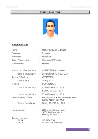 CurriculumVitae Mohd FaurizulBin Md Yusof
1
CURRICULUM VITAE
PERSONAL DETAILS
Name : Mohd Faurizul Bin Md Yusof
Profession : Surveyor
Nationality : Malaysian
Date / Place of Birth : 11 March 1977/ Kedah
Marital Status : Married
Passport No./ Place of Issue : A 31790526/ Pulau Pinang
Date of Issue/ Expiry : 27 January 2014/ 27 July 2019
Seaman’s Book No. : 4585200396A
Date of Issue : 17 Aug 2011
Medical : OGUK (UKOOA)
Date of Issue/ Expiry : 10 Jan 2014/ 09 Jan 2016
: Shell/ Petronas Medical
Date of Issue/ Expiry : 10 Jan 2014/ 09 Jan 2016
Offshore Safety Course : BOSIETwith EBS & Travel Safely by Boat
(OPITO Approved) - MSTS
Date of Issue/Expiry : 24 Aug 2011/ 23 Aug 2015
Home Address : 3097 Mukim9, Tanah Liat,
14000, Bukit Mertajam,
Penang, Malaysia
Contact Numbers
H/p No.
E-mail
:
:
+60 10 2615140
faurizul77@yahoo.com
 