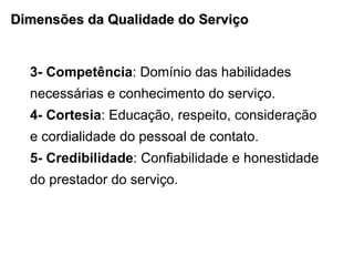 Dimensões da Qualidade do Serviço 3- Competência : Domínio das habilidades necessárias e conhecimento do serviço. 4- Cortesia : Educação, respeito, consideração e cordialidade do pessoal de contato. 5- Credibilidade : Confiabilidade e honestidade do prestador do serviço. 