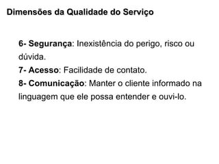 Dimensões da Qualidade do Serviço 6- Segurança : Inexistência do perigo, risco ou dúvida. 7- Acesso : Facilidade de contato. 8- Comunicação : Manter o cliente informado na linguagem que ele possa entender e ouvi-lo. 