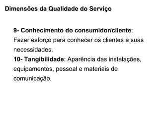 Dimensões da Qualidade do Serviço 9- Conhecimento do consumidor/cliente : Fazer esforço para conhecer os clientes e suas necessidades. 10- Tangibilidade : Aparência das instalações, equipamentos, pessoal e materiais de comunicação.  